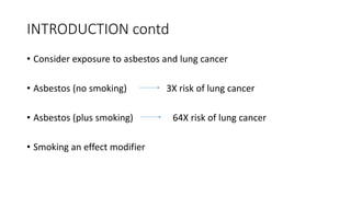 INTRODUCTION contd
• Consider exposure to asbestos and lung cancer
• Asbestos (no smoking) 3X risk of lung cancer
• Asbestos (plus smoking) 64X risk of lung cancer
• Smoking an effect modifier
 