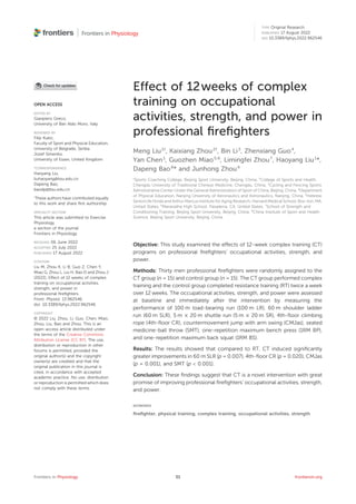 Effect of 12weeks of complex
training on occupational
activities, strength, and power in
professional ﬁreﬁghters
Meng Liu1†
, Kaixiang Zhou2†
, Bin Li3
, Zhenxiang Guo4
,
Yan Chen1
, Guozhen Miao5,6
, Limingfei Zhou7
, Haoyang Liu1
*,
Dapeng Bao8
* and Junhong Zhou6
1
Sports Coaching College, Beijing Sport University, Beijing, China, 2
College of Sports and Health,
Chengdu University of Traditional Chinese Medicine, Chengdu, China, 3
Cycling and Fencing Sports
Administrative Center Under the General Administration of Sport of China, Beijing, China, 4
Department
of Physical Education, Nanjing University of Aeronautics and Astronautics, Nanjing, China, 5
Hebrew
SeniorLife Hinda and Arthur Marcus Institute for Aging Research, Harvard Medical School, Bos-ton, MA,
United States, 6
Maranatha High School, Pasadena, CA, United States, 7
School of Strength and
Conditioning Training, Beijing Sport University, Beijing, China, 8
China Institute of Sport and Health
Science, Beijing Sport University, Beijing, China
Objective: This study examined the effects of 12-week complex training (CT)
programs on professional ﬁreﬁghters’ occupational activities, strength, and
power.
Methods: Thirty men professional ﬁreﬁghters were randomly assigned to the
CT group (n = 15) and control group (n = 15). The CT group performed complex
training and the control group completed resistance training (RT) twice a week
over 12 weeks. The occupational activities, strength, and power were assessed
at baseline and immediately after the intervention by measuring the
performance of 100 m load-bearing run (100 m LR), 60 m shoulder ladder
run (60 m SLR), 5 m × 20 m shuttle run (5 m × 20 m SR), 4th-ﬂoor climbing
rope (4th-ﬂoor CR), countermovement jump with arm swing (CMJas), seated
medicine-ball throw (SMT), one-repetition maximum bench press (1RM BP),
and one-repetition maximum back squat (1RM BS).
Results: The results showed that compared to RT, CT induced signiﬁcantly
greater improvements in 60 m SLR (p = 0.007), 4th-ﬂoor CR (p = 0.020), CMJas
(p = 0.001), and SMT (p < 0.001).
Conclusion: These ﬁndings suggest that CT is a novel intervention with great
promise of improving professional ﬁreﬁghters’ occupational activities, strength,
and power.
KEYWORDS
ﬁreﬁghter, physical training, complex training, occupational activities, strength
OPEN ACCESS
EDITED BY
Gianpiero Greco,
University of Bari Aldo Moro, Italy
REVIEWED BY
Filip Kukic,
Faculty of Sport and Physical Education,
University of Belgrade, Serbia
Jozef Simenko,
University of Essex, United Kingdom
*CORRESPONDENCE
Haoyang Liu,
liuhaoyang@bsu.edu.cn
Dapeng Bao,
baodp@bsu.edu.cn
†
These authors have contributed equally
to this work and share ﬁrst authorship
SPECIALTY SECTION
This article was submitted to Exercise
Physiology,
a section of the journal
Frontiers in Physiology
RECEIVED 06 June 2022
ACCEPTED 25 July 2022
PUBLISHED 17 August 2022
CITATION
Liu M, Zhou K, Li B, Guo Z, Chen Y,
Miao G, Zhou L, Liu H, Bao D and Zhou J
(2022), Effect of 12 weeks of complex
training on occupational activities,
strength, and power in
professional ﬁreﬁghters.
Front. Physiol. 13:962546.
doi: 10.3389/fphys.2022.962546
COPYRIGHT
© 2022 Liu, Zhou, Li, Guo, Chen, Miao,
Zhou, Liu, Bao and Zhou. This is an
open-access article distributed under
the terms of the Creative Commons
Attribution License (CC BY). The use,
distribution or reproduction in other
forums is permitted, provided the
original author(s) and the copyright
owner(s) are credited and that the
original publication in this journal is
cited, in accordance with accepted
academic practice. No use, distribution
or reproduction is permitted which does
not comply with these terms.
Frontiers in Physiology frontiersin.org
01
TYPE Original Research
PUBLISHED 17 August 2022
DOI 10.3389/fphys.2022.962546
 