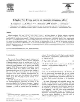 Ž .Sensors and Actuators 81 2000 86–90
www.elsevier.nlrlocatersna
Effect of AC driving current on magneto-impedance effect
P. Aragoneses a
, A.P. Zhukov b,),1
, J. Gonzalez b
, J.M. Blanco a
, L. Dominguez a
a
Departamento de Fisica Aplicada I, EUITI, UniÕersidad del Pais Vasco, San Sebastian, aÕda Felipe IV 1B, 20011, San Sebastian, Spain´
b
Departamento de Fisica de Materiales, Facultad de Quımica, UniÕersidad del Pais Vasco, San Sebastian, 1072, 20080, San Sebastian, Spain´ ´
Abstract
Ž . Ž . Ž . Ž . Ž .Magneto-impedance MI ratio DZrZ sZ H yZ H rZ H has been measured in different materials: amorphousmax max
Ž .Fe Co B Si wires and Co Mn Si B microwires and nanocrystalline Fe Si B Nb Cu ribbons, with axial0.94 0.06 72.5 15 12.5 68.5 6.5 10 15 73.5 13.5 9 3 1
magnetic field H, intensity I, and frequency f, of the AC driving current as the parameters. The common feature of these samples is that
Ž . Ž .they show a peculiar MI effect with a maximum of DZrZ at a certain axial magnetic field value, H . Dependencies of DZrZ andm
H on the AC driving current amplitude I have been observed: H decreases with I. The MI ratio can be optimised by means ofm m
Ž .choosing an adequate value of I. Particularly, in the case of microwires, DZrZ has a maximum at Is2.8 mA. The observed effect is
explained taking into account the tensor character of magnetic permeability and the circular magnetisation processes. q 2000 Elsevier
Science S.A. All rights reserved.
Keywords: Giant magnetoimpedance; Skin effect; Magnetic permeability
1. Introduction
The recently discovered giant magneto-impedance ef-
fect, GMI, became a topic of intensive research in the field
w xof applied magnetism during the last few years 1–3 . The
main technical and scientific interest is related to the high
sensitivity of the impedance in the range of low applied
magnetic fields. Relative changes of impedance around
300% for dc fields of the order of tenths of Oe, with a
maximum sensitivity up to 100%rOe for fields less than 1
Oe were found. This research has been done mainly in
amorphous wires with vanishing magnetostriction, al-
though some reports are also dealing with amorphous
w x w xribbons 4,5 , thin films 6 and quite recently in mi-
w xcrowires 7,8 .
The GMI effect has been interpreted in terms of classi-
cal electrodynamics by considering the change in the
penetration depth of the AC current flowing in a magnetic
conductor caused by the DC magnetic applied field. The
Žfrequency, f, of the AC current which is necessary to
)
Corresponding author. Tel.: q34-9-434-55022; Fax: q34-9-43471098
1
On leave of the ‘AmoTec’, 277038; Kishihev, Moldova.
.evaluate the impedance must be high enough, typically
above 100 kHz. The impedance, Z, for a magnetic conduc-
w xtor is given by 1,2
ZsR kr J kr r2 J kr 1Ž . Ž . Ž . Ž .dc o 1
Ž .with ks 1qj rd, where J and J are the Besselo 1
functions. d is the penetration depth given by
y1r2
ds psm f 2Ž .Ž .f
where s is the electrical conductivity, f the frequency of
the AC current along the sample, and m the circularf
permeability assumed to be scalar. The DC applied field
changes the penetration depth through the modification of
m which finally results in a change of the impedancef
w x2,7 .
The main experimental and theoretical activity was
devoted to study the effect of axial magnetic field and
frequency of the AC driving current on the GMI effect. On
the other hand, in some cases, the GMI effect depends on
the amplitude of AC driving current, I. Therefore, choos-
ing an adequate I, the GMI effect can be significantly
w xenhanced 8 . Accordingly, the aim of this paper is to
present and analyse the experimental data concerning the
AC driving current dependence of the GMI effect in
different amorphous magnetic materials.
0924-4247r00r$ - see front matter q 2000 Elsevier Science S.A. All rights reserved.
Ž .PII: S0924-4247 99 00092-8
 