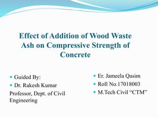 Effect of Addition of Wood Waste
Ash on Compressive Strength of
Concrete
 Guided By:
 Dr. Rakesh Kumar
Professor, Dept. of Civil
Engineering
 Er. Jameela Qasim
 Roll No.17018003
 M.Tech Civil “CTM”
 