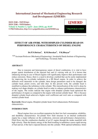 International Journal of Mechanical Engineering Research and Development (IJMERD) ISSN
2248-9347 (Print), ISSN 2248-9355 (Online) Volume 4, Number 2, April – June (2014)
1
EFFECT OF AIR SWIRL WITH DIMPLED CYLINDER HEAD ON
PERFORMANCE CHARACTERISTICS OF DIESEL ENGINE
Dr.P.N.Shrirao1
, R.M.Sherekar2
, P.K.Bhoyar3
1,2,3
Assistant Professor (Mechanical Engineering), Jawaharlal Darda Institute of Engineering
and Technology, Yavatmal, India
ABSTRACT
Due to transient and heterogeneous nature of diesel combustion, it is vital to have
proper spatial distribution of the injected fuel and it’s mixing with air. It is known that
enhancing mixing in case of Diesel engines will significantly improve their performance and
reduce emissions. Hence, there is a need to develop a method that can be easily implemented
for improving the in-cylinder turbulence in a DI Diesel engine. In order to achieve the
different swirl intensities in the cylinder, three design parameters need to be changed: the
cylinder head, piston crown, and inlet duct. In this present work, the cylinder head is
modified to enhance the turbulence in the cylinder. This intensification of the swirl is done by
making oval shape dimples on cylinder head in order to enhance performance characteristics
of the engine. The results indicate that engine with dimpled cylinder head optimized the
performance of engine as compared to the engine with normal cylinder head. This is because
dimpled cylinder head achieved a higher swirl coefficient and swirl ratio as compared with
normal cylinder head.
Keywords: Diesel engine, Dimpled cylinder head, Swirl enhancement, Performance
characteristics.
INTRODUCTION
Diesel engines have an excellent reputation for their low fuel consumption, reliability,
and durability characteristics. In-cylinder flow field structure in an internal combustion
engine has a major influence on the combustion, emission and performance characteristics.
Fluid flows into the combustion chamber of an I.C engine through the intake manifold with
high velocity. Then the kinetic energy of the fluid resulting in turbulence causes rapid mixing
of fuel and air, if the fuel is injected directly into the cylinder. With optimal turbulence, better
International Journal of Mechanical Engineering Research
And Development (IJMERD)
ISSN 2248 – 9347(Print)
ISSN 2248 – 9355(Online),
Volume 4, Number 2, April – June (2014), pp. 01-07
© PRJ Publication, http://www.prjpublication.com/IJMERD.asp
IJMERD
©
PRJ PUBLICATION
 