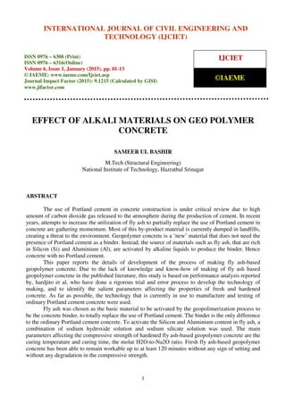 International Journal of Civil Engineering and Technology (IJCIET), ISSN 0976 – 6308 (Print),
ISSN 0976 – 6316(Online), Volume 6, Issue 1, January (2015), pp. 01-13© IAEME
1
EFFECT OF ALKALI MATERIALS ON GEO POLYMER
CONCRETE
SAMEER UL BASHIR
M.Tech (Structural Engineering)
National Institute of Technology, Hazratbal Srinagar
ABSTRACT
The use of Portland cement in concrete construction is under critical review due to high
amount of carbon dioxide gas released to the atmosphere during the production of cement. In recent
years, attempts to increase the utilization of fly ash to partially replace the use of Portland cement in
concrete are gathering momentum. Most of this by-product material is currently dumped in landfills,
creating a threat to the environment. Geopolymer concrete is a ‘new’ material that does not need the
presence of Portland cement as a binder. Instead, the source of materials such as fly ash, that are rich
in Silicon (Si) and Aluminium (Al), are activated by alkaline liquids to produce the binder. Hence
concrete with no Portland cement.
This paper reports the details of development of the process of making fly ash-based
geopolymer concrete. Due to the lack of knowledge and know-how of making of fly ash based
geopolymer concrete in the published literature, this study is based on performance analysis reported
by, hardjito et al, who have done a rigorous trial and error process to develop the technology of
making, and to identify the salient parameters affecting the properties of fresh and hardened
concrete. As far as possible, the technology that is currently in use to manufacture and testing of
ordinary Portland cement concrete were used.
Fly ash was chosen as the basic material to be activated by the geopolimerization process to
be the concrete binder, to totally replace the use of Portland cement. The binder is the only difference
to the ordinary Portland cement concrete. To activate the Silicon and Aluminium content in fly ash, a
combination of sodium hydroxide solution and sodium silicate solution was used. The main
parameters affecting the compressive strength of hardened fly ash-based geopolymer concrete are the
curing temperature and curing time, the molar H2O-to-Na2O ratio. Fresh fly ash-based geopolymer
concrete has been able to remain workable up to at least 120 minutes without any sign of setting and
without any degradation in the compressive strength.
INTERNATIONAL JOURNAL OF CIVIL ENGINEERING AND
TECHNOLOGY (IJCIET)
ISSN 0976 – 6308 (Print)
ISSN 0976 – 6316(Online)
Volume 6, Issue 1, January (2015), pp. 01-13
© IAEME: www.iaeme.com/Ijciet.asp
Journal Impact Factor (2015): 9.1215 (Calculated by GISI)
www.jifactor.com
IJCIET
©IAEME
 