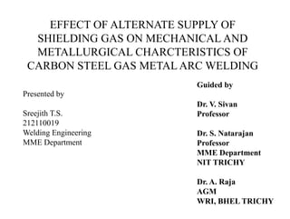 EFFECT OF ALTERNATE SUPPLY OF
  SHIELDING GAS ON MECHANICAL AND
  METALLURGICAL CHARCTERISTICS OF
 CARBON STEEL GAS METAL ARC WELDING
                         Guided by
Presented by
                         Dr. V. Sivan
Sreejith T.S.            Professor
212110019
Welding Engineering      Dr. S. Natarajan
MME Department           Professor
                         MME Department
                         NIT TRICHY

                         Dr. A. Raja
                         AGM
                         WRI, BHEL TRICHY
 