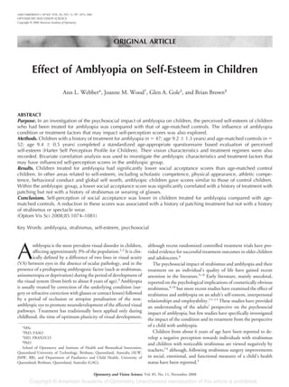 ORIGINAL ARTICLE
Effect of Amblyopia on Self-Esteem in Children
Ann L. Webber*, Joanne M. Wood†
, Glen A. Gole‡
, and Brian Brown§
ABSTRACT
Purpose. In an investigation of the psychosocial impact of amblyopia on children, the perceived self-esteem of children
who had been treated for amblyopia was compared with that of age-matched controls. The influence of amblyopia
condition or treatment factors that may impact self-perception scores was also explored.
Methods. Children with a history of treatment for amblyopia (n ϭ 47; age 9.2 Ϯ 1.3 years) and age-matched controls (n ϭ
52; age 9.4 Ϯ 0.5 years) completed a standardized age-appropriate questionnaire based evaluation of perceived
self-esteem (Harter Self Perception Profile for Children). Their vision characteristics and treatment regimen were also
recorded. Bivariate correlation analysis was used to investigate the amblyopic characteristics and treatment factors that
may have influenced self-perception scores in the amblyopic group.
Results. Children treated for amblyopia had significantly lower social acceptance scores than age-matched control
children. In other areas related to self-esteem, including scholastic competence, physical appearance, athletic compe-
tence, behavioral conduct and global self worth, amblyopic children gave scores similar to those of control children.
Within the amblyopic group, a lower social acceptance score was significantly correlated with a history of treatment with
patching but not with a history of strabismus or wearing of glasses.
Conclusions. Self-perception of social acceptance was lower in children treated for amblyopia compared with age-
matched controls. A reduction in these scores was associated with a history of patching treatment but not with a history
of strabismus or spectacle wear.
(Optom Vis Sci 2008;85:1074–1081)
Key Words: amblyopia, strabismus, self-esteem, psychosocial
A
mblyopia is the most prevalent visual disorder in children,
affecting approximately 3% of the population.1,2
It is clin-
ically defined by a difference of two lines in visual acuity
(VA) between eyes in the absence of ocular pathology, and in the
presence of a predisposing amblyogenic factor (such as strabismus,
anisometropia or deprivation) during the period of development of
the visual system (from birth to about 8 years of age).3
Amblyopia
is usually treated by correction of the underlying condition (sur-
gery or refractive correction with glasses or contact lenses) followed
by a period of occlusion or atropine penalisation of the non-
amblyopic eye to promote neurodevelopment of the affected visual
pathways. Treatment has traditionally been applied only during
childhood, the time of optimum plasticity of visual development,
although recent randomized controlled treatment trials have pro-
vided evidence for successful treatment outcomes in older children
and adolescents.4
The psychosocial impact of strabismus and amblyopia and their
treatment on an individual’s quality of life have gained recent
attention in the literature.5–8
Early literature, mainly anecdotal,
reported on the psychological implications of cosmetically obvious
strabismus,9,10
but more recent studies have examined the effect of
strabismus and amblyopia on an adult’s self-esteem, interpersonal
relationships and employability.11–13
These studies have provided
an understanding of the adults’ perspective on the psychosocial
impact of amblyopia, but few studies have specifically investigated
the impact of the condition and its treatment from the perspective
of a child with amblyopia.
Children from about 6 years of age have been reported to de-
velop a negative perception towards individuals with strabismus
and children with noticeable strabismus are viewed negatively by
teachers,14
although, following strabismus surgery improvements
in social, emotional, and functional measures of a child’s health
status have been reported.5
*MSc
†
PhD, FAAO
‡
MD, FRANZCO
§
PhD
School of Optometry and Institute of Health and Biomedical Innovation,
Queensland University of Technology, Brisbane, Queensland, Australia (ALW,
JMW, BB), and Department of Paediatrics and Child Health, University of
Queensland, Brisbane, Queensland, Australia (GAG).
1040-5488/08/8511-1074/0 VOL. 85, NO. 11, PP. 1074–1081
OPTOMETRY AND VISION SCIENCE
Copyright © 2008 American Academy of Optometry
Optometry and Vision Science, Vol. 85, No. 11, November 2008
 