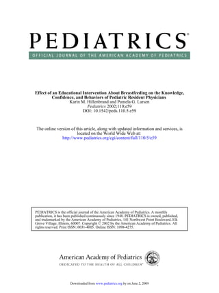 Effect of an Educational Intervention About Breastfeeding on the Knowledge,
         Confidence, and Behaviors of Pediatric Resident Physicians
                  Karin M. Hillenbrand and Pamela G. Larsen
                           Pediatrics 2002;110;e59
                         DOI: 10.1542/peds.110.5.e59



The online version of this article, along with updated information and services, is
                       located on the World Wide Web at:
              http://www.pediatrics.org/cgi/content/full/110/5/e59




PEDIATRICS is the official journal of the American Academy of Pediatrics. A monthly
publication, it has been published continuously since 1948. PEDIATRICS is owned, published,
and trademarked by the American Academy of Pediatrics, 141 Northwest Point Boulevard, Elk
Grove Village, Illinois, 60007. Copyright © 2002 by the American Academy of Pediatrics. All
rights reserved. Print ISSN: 0031-4005. Online ISSN: 1098-4275.




                      Downloaded from www.pediatrics.org by on June 2, 2009
 