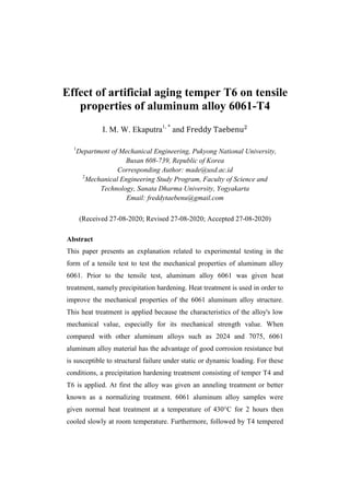 Effect of artificial aging temper T6 on tensile
properties of aluminum alloy 6061-T4
I. M. W. Ekaputra1, *
and
1
Department of Mechanical Engineering, Pukyong National University,
Busan 608-739, Republic of Korea
Corresponding Author: made@usd.ac.id
2
Mechanical Engineering Study Program, Faculty of Science and
Technology, Sanata Dharma University, Yogyakarta
Email: freddytaebenu@gmail.com
(Received 27-08-2020; Revised 27-08-2020; Accepted 27-08-2020)
Abstract
This paper presents an explanation related to experimental testing in the
form of a tensile test to test the mechanical properties of aluminum alloy
6061. Prior to the tensile test, aluminum alloy 6061 was given heat
treatment, namely precipitation hardening. Heat treatment is used in order to
improve the mechanical properties of the 6061 aluminum alloy structure.
This heat treatment is applied because the characteristics of the alloy's low
mechanical value, especially for its mechanical strength value. When
compared with other aluminum alloys such as 2024 and 7075, 6061
aluminum alloy material has the advantage of good corrosion resistance but
is susceptible to structural failure under static or dynamic loading. For these
conditions, a precipitation hardening treatment consisting of temper T4 and
T6 is applied. At first the alloy was given an anneling treatment or better
known as a normalizing treatment. 6061 aluminum alloy samples were
given normal heat treatment at a temperature of 430°C for 2 hours then
cooled slowly at room temperature. Furthermore, followed by T4 tempered
 