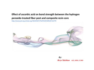 Effect of ascorbic acid on bond strength between the hydrogen
peroxide-treated fiber post and composite resin core
http://www.jcd.org.in/text.asp?2014%2F17%2F3%2F220%2F131779
By:
Reza Talebian ALS, DDS, CCRD
 