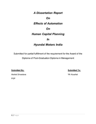 1 | P a g e
A Dissertation Report
On
Effects of Automation
On
Human Capital Planning
In
Hyundai Motors India
Submitted for partial fulfillment of the requirement for the Award of the
Diploma of Post-Graduation Diploma in Management
Submitted By: Submitted To:
Akshat Srivastava YN Kaushal
PGP
 