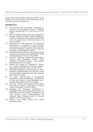 IJRET: International Journal of Research in Engineering and Technology eISSN: 2319-1163 | pISSN: 2321-7308
__________________________________________________________________________________________
Volume: 02 Issue: 11 | Nov-2013, Available @ http://www.ijret.org 70
Kumar, Head of Biotechnology department, RVCE, for his
guidance. We would also like to thank MrArmugam for his
invaluable assistance in the laboratory
REFERENCES
[1] JanuszSzczodrak and Jan Fiedurek, “Technology for
conversion of Lignocellulosic biomass to Ethanol”,
Biomass and Bioenergy Vol. 10, Nos 5/6, pp. 367-375
(1996).
[2] Patil J.H, MolayanLourdu Antony Raj, Bhagyashree,
Vantimar Dinesh and Rohith, “Kinetic Modeling of
Anaerobic Co-digestion of Water Hyacinth and Poultry
Litter”, Research Journal of Chemical Sciences, Vol
3(6), 69-73,(2013)
[3] SathvikVarma V, Hari Narayanan T R, Kamala K,
Shivashankar B, “Comparison of Acidic and Basic
Pretreat*ment on Saccharification of Water Hyacinth”,
Int. Journal of Innovative research in science, engg. and
technology, Vol 2(9), 4804-4812, (2013).
[4] Mustafa Balat and HavvaBalat, “Recent trends in global
production and utilization of bio-ethanol fuel”, Journal
of Applied Energy, No 86, 2273–2282, (2009).
[5] Lynd, L.R, “Production of ethanol from lignocellulosic
materials using thermophilic bacteria: critical
evaluation of potential and review.”, Adv. Biochem.
Eng./Biotechnol. 38, 1–52, (1989)
[6] Hinman, N.D., Wright, J.D., Hoagland, W., Wyman,
C.E., “Xylose fermentation, an economic analysis.”,
Appl. Biochem. Biotechnol. 20/21, 391–401. (1989)
[7] Anjanabha Bhattacharya and Pawan Kumar, “Water
hyacinth as a potential biofuel crop”, Electronic Journal
of Environmental, Agricultural and food chemistry,
ISSN 1579-4377, (2010).
[8] J.N. Nigam, “Bioconversion of water-hyacinth
(Eichhornia crassipes) hemicellulose acid hydrolysate
to motor fuel ethanol by xylose–fermenting yeast”,
Journal of Biotechnology 97, 107–116, (2002).
[9] Lynd L.R,” Overview and evaluation of Fuel ethanol
from cellulosic Biomass”, Annual Review of Energy
and the Environment., 21:403–65, (1996).
[10] Rangarajan Hari Narayanan, VarmaSathvik V,
Krishnappa Kamala, BasavarajShivashankar, Patil J H,
Determination optimum period of Saccharification of
water hyacinth using TrichodermaReesei and
Aspergilus Niger”, Research Journal of Chemical
Sciences., Vol 3(8), 49-52, (2013).
[11] Mosier et all. “Biofuel Beyond corn”, Purdue
Agriculture, (2004).
 