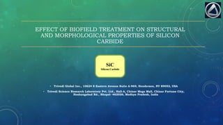 EFFECT OF BIOFIELD TREATMENT ON STRUCTURAL
AND MORPHOLOGICAL PROPERTIES OF SILICON
CARBIDE
• Trivedi Global Inc., 10624 S Eastern Avenue Suite A-969, Henderson, NV 89052, USA
• Trivedi Science Research Laboratory Pvt. Ltd., Hall-A, Chinar Mega Mall, Chinar Fortune City,
Hoshangabad Rd., Bhopal- 462026, Madhya Pradesh, India
SiC
Silicon Carbide
 