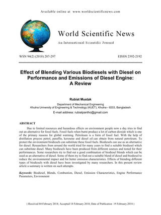 Available online at www.worldscientificnews.com
( Received 04 February 2018; Accepted 18 February 2018; Date of Publication 19 February 2018 )
WSN 94(2) (2018) 287-297 EISSN 2392-2192
Effect of Blending Various Biodiesels with Diesel on
Performance and Emissions of Diesel Engine:
A Review
Rubiat Mustak
Department of Mechanical Engineering
Khulna University of Engineering & Technology (KUET), Khulna - 9203, Bangladesh
E-mail address: rubiatpantho@gmail.com
ABSTRACT
Due to limited resources and hazardous effects on environment people now a day tries to find
out an alternative for fossil fuels. Fossil fuels when burnt produce a lot of carbon dioxide which is one
of the primary reasons for global warming. Petroleum is a form of fossil fuel. With the help of
distillation process petrol, paraffin, kerosene and diesel oil can obtain from natural petroleum. To
protect the environment biodiesels can substitute these fossil fuels. Biodiesels can use as an alternative
for diesel. Researchers from around the world tried for many years to find a suitable biodiesel which
can substitute diesel. Many biodiesels have been produced from different sources and tested for their
performances. Some researchers try to find out a good combination of biodiesel blends which can be
used as an alternative of diesel. Some of them try to find out a suitable blend of diesel and biodiesel to
reduce the environmental impact and for better emission characteristics. Effects of blending different
types of biodiesels with diesel have been investigated by many researchers. In this present review
article a summary is written on such attempts.
Keywords: Biodiesel, Blends, Combustion, Diesel, Emission Characteristics, Engine Performance
Parameters, Environment
 