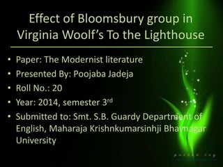 Effect of Bloomsbury group in 
Virginia Woolf’s To the Lighthouse 
• Paper: The Modernist literature 
• Presented By: Poojaba Jadeja 
• Roll No.: 20 
• Year: 2014, semester 3rd 
• Submitted to: Smt. S.B. Guardy Department of 
English, Maharaja Krishnkumarsinhji Bhavnagar 
University 
 