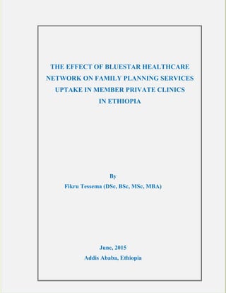 THE EFFECT OF BLUESTAR HEALTHCARE
NETWORK ON FAMILY PLANNING SERVICES
UPTAKE IN MEMBER PRIVATE CLINICS
IN ETHIOPIA
By
Fikru Tessema (BSc, MSc & MBA)
June, 2015
Addis Ababa, Ethiopia
 