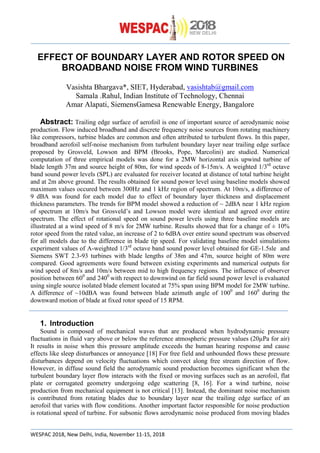 WESPAC 2018, New Delhi, India, November 11-15, 2018
EFFECT OF BOUNDARY LAYER AND ROTOR SPEED ON
BROADBAND NOISE FROM WIND TURBINES
Vasishta Bhargava*, SIET, Hyderabad, vasishtab@gmail.com
Samala .Rahul, Indian Institute of Technology, Chennai
Amar Alapati, SiemensGamesa Renewable Energy, Bangalore
Abstract: Trailing edge surface of aerofoil is one of important source of aerodynamic noise
production. Flow induced broadband and discrete frequency noise sources from rotating machinery
like compressors, turbine blades are common and often attributed to turbulent flows. In this paper,
broadband aerofoil self-noise mechanism from turbulent boundary layer near trailing edge surface
proposed by Grosveld, Lowson and BPM (Brooks, Pope, Marcolini) are studied. Numerical
computation of three empirical models was done for a 2MW horizontal axis upwind turbine of
blade length 37m and source height of 80m, for wind speeds of 8-15m/s. A weighted 1/3rd
octave
band sound power levels (SPL) are evaluated for receiver located at distance of total turbine height
and at 2m above ground. The results obtained for sound power level using baseline models showed
maximum values occured between 300Hz and 1 kHz region of spectrum. At 10m/s, a difference of
9 dBA was found for each model due to effect of boundary layer thickness and displacement
thickness parameters. The trends for BPM model showed a reduction of ~ 2dBA near 1 kHz region
of spectrum at 10m/s but Grosveld’s and Lowson model were identical and agreed over entire
spectrum. The effect of rotational speed on sound power levels using three baseline models are
illustrated at a wind speed of 8 m/s for 2MW turbine. Results showed that for a change of ± 10%
rotor speed from the rated value, an increase of 2 to 6dBA over entire sound spectrum was observed
for all models due to the difference in blade tip speed. For validating baseline model simulations
experiment values of A-weighted 1/3rd
octave band sound power level obtained for GE-1.5sle and
Siemens SWT 2.3-93 turbines with blade lengths of 38m and 47m, source height of 80m were
compared. Good agreements were found between existing experiments and numerical outputs for
wind speed of 8m/s and 10m/s between mid to high frequency regions. The influence of observer
position between 600
and 2400
with respect to downwind on far field sound power level is evaluated
using single source isolated blade element located at 75% span using BPM model for 2MW turbine.
A difference of ~10dBA was found between blade azimuth angle of 1000
and 1600
during the
downward motion of blade at fixed rotor speed of 15 RPM.
1. Introduction
Sound is composed of mechanical waves that are produced when hydrodynamic pressure
fluctuations in fluid vary above or below the reference atmospheric pressure values (20µPa for air)
It results in noise when this pressure amplitude exceeds the human hearing response and cause
effects like sleep disturbances or annoyance [18] For free field and unbounded flows these pressure
disturbances depend on velocity fluctuations which convect along free stream direction of flow.
However, in diffuse sound field the aerodynamic sound production becomes significant when the
turbulent boundary layer flow interacts with the fixed or moving surfaces such as an aerofoil, flat
plate or corrugated geometry undergoing edge scattering [8, 16]. For a wind turbine, noise
production from mechanical equipment is not critical [13]. Instead, the dominant noise mechanism
is contributed from rotating blades due to boundary layer near the trailing edge surface of an
aerofoil that varies with flow conditions. Another important factor responsible for noise production
is rotational speed of turbine. For subsonic flows aerodynamic noise produced from moving blades
 