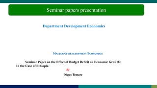 Department Development Economics
Nigus Temare
Seminar papers presentation
MASTER OF DEVELOPMENT ECONOMICS
Seminar Paper on the Effect of Budget Deficit on Economic Growth:
In the Case of Ethiopia:
By
 