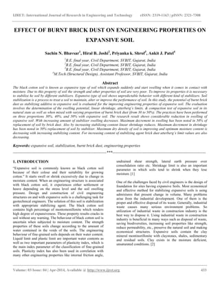 IJRET: International Journal of Research in Engineering and Technology eISSN: 2319-1163 | pISSN: 2321-7308
__________________________________________________________________________________________
Volume: 03 Issue: 04 | Apr-2014, Available @ http://www.ijret.org 433
EFFECT OF BURNT BRICK DUST ON ENGINEERING PROPERTIES ON
EXPANSIVE SOIL
Sachin N. Bhavsar1
, Hiral B. Joshi2
, Priyanka k. Shrof3
, Ankit J. Patel4
1
B.E. final year, Civil Department, SVBIT, Gujarat, India
2
B.E. final year, Civil Department, SVBIT, Gujarat, India
3
B.E. final year, Civil Department, SVBIT, Gujarat, India
4
M.Tech (Structural Design), Assistant Professor, SVBIT, Gujarat, India
Abstract
The black cotton soil is known as expansive type of soil which expands suddenly and start swelling when it comes in contact with
moisture. Due to this property of soil the strength and other properties of soil are very poor. To improve its properties it is necessary
to stabilize he soil by different stabilizers. Expansive type of soil shows unpredictable behavior with different kind of stabilizers. Soil
stabilization is a process to treat a soil to maintain, alter or improve the performance of soil. In this study, the potential of burnt brick
dust as stabilizing additive to expansive soil is evaluated for the improving engineering properties of expansive soil. The evaluation
involves the determination of the swelling potential, linear shrinkage, atterberg’s limits, & compaction test of expansive soil in its
natural state as well as when mixed with varying proportion of burnt brick dust (from 30 to 50%). The practices have been performed
on three proportions 30%, 40%, and 50% with expansive soil. The research result shows considerable reduction in swelling of
expansive soil .With increasing amount of stabilizer swelling decreases. Maximum decrement in swelling has been noted in 50% of
replacement of soil by brick dust. Also by increasing stabilizing content linear shrinkage reduces. Maximum decrement in shrinkage
has been noted in 50% replacement of soil by stabilizer. Maximum dry density of soil is improving and optimum moisture content is
decreasing with increasing stabilizing content. For increasing content of stabilizing agent brick dust atterberg’s limit values are also
decreasing.
Keywords: expansive soil, stabilization, burnt brick dust, engineering properties
-----------------------------------------------------------------------***-----------------------------------------------------------------------
1. INTRODUCTION
“Expansive soil is commonly known as black cotton soil
because of their colour and their suitability for growing
cotton.” It starts swell or shrink excessively due to change in
moisture content. When an engineering structure is associated
with black cotton soil, it experiences either settlement or
heave depending on the stress level and the soil swelling
pressure. Design and construction of civil engineering
structures on and with expansive soils is a challenging task for
geotechnical engineers. The solution of this soil is stabilization
with appropriate stabilizing agent. The black cotton soil
contains high percentage of montomonillonite which renders
high degree of expansiveness. These property results cracks in
soil without any warning. The behaviour of black cotton soil is
uncertain when subjected to moisture content. The strength
properties of these soils change according to the amount of
water contained in the voids of the soils. The engineering
behaviour of fine-grained soils depends on their water content.
Liquid limit and plastic limit are important water contents as
well as two important parameters of plasticity index, which is
the main index parameter of the classification of fine-grained
soils. Plasticity index has also been used in correlation with
many other engineering properties like internal friction angle,
undrained shear strength, lateral earth pressure over
consolidation ratio etc. Shrinkage limit is also an important
parameter in which soils tend to shrink when they lose
moisture. [1]
One of the challenges faced by civil engineers is the design of
foundation for sites having expansive Soils. Most economical
and effective method for stabilizing expansive soils is using
admixtures that present change in volume. Many problems
arise from the industrial development. One of them is the
proper and effective disposal of its waste. Generally, industrial
waste causes many serious environment problems. So
utilization of industrial waste in construction industry is the
best way to dispose it. Using industrial waste in construction
industry is beneficial in many ways such as disposal of waste,
saving biodiversities, increasing soil properties like strength,
reduce permeability, etc., preserve the natural soil and making
economical structures. Expansive soils contain the clay
mineral montinorillonite with claystones, shales, sedimentary
and residual soils. Clay exists in the moisture deficient,
unsaturated conditions. [2]
 