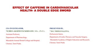 EFFECT OF CAFFEINE IN CARDIOVASCULAR
HEALTH- A DOUBLE EDGE SWORD
PRESENTED BY,
1*D.E. NIRMAN KANNA,
Perfusionist Intern,
Department of Cardio-Thoracic and Vascular Surgery,
Meenakshi Academy of Higher Education and Research,
Chennai, Tamil Nadu.
CO- INVESTIGATOR,
2SUBBULAKSHMI PACKIRISAMY, MSc., (Ph.D.),
Assistant Professor,
Department of Pharmacology,
Meenakshi Ammal Dental College and Hospital,
Chennai, Tamil Nadu.
 