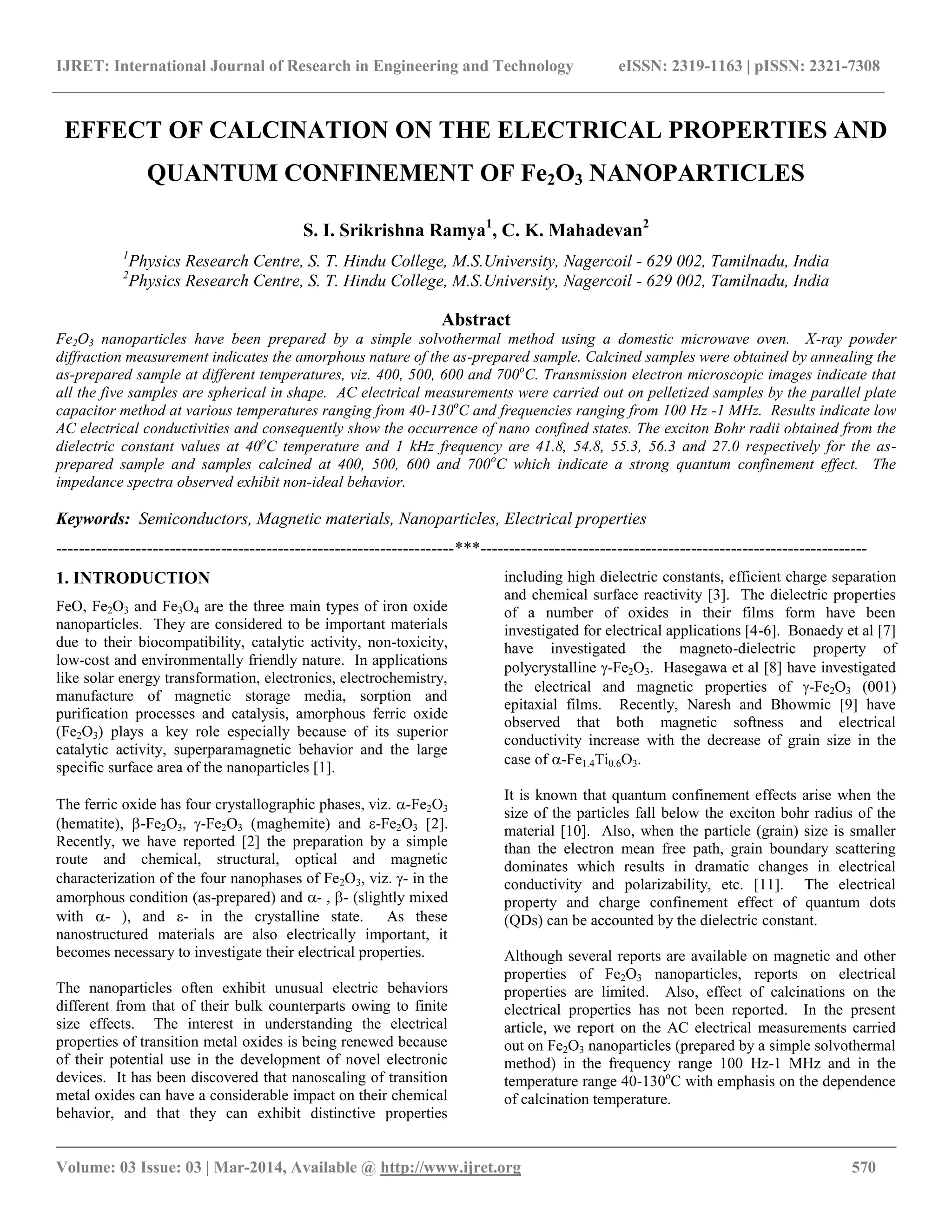 IJRET: International Journal of Research in Engineering and Technology eISSN: 2319-1163 | pISSN: 2321-7308
__________________________________________________________________________________________
Volume: 03 Issue: 03 | Mar-2014, Available @ http://www.ijret.org 570
EFFECT OF CALCINATION ON THE ELECTRICAL PROPERTIES AND
QUANTUM CONFINEMENT OF Fe2O3 NANOPARTICLES
S. I. Srikrishna Ramya1
, C. K. Mahadevan2
1
Physics Research Centre, S. T. Hindu College, M.S.University, Nagercoil - 629 002, Tamilnadu, India
2
Physics Research Centre, S. T. Hindu College, M.S.University, Nagercoil - 629 002, Tamilnadu, India
Abstract
Fe2O3 nanoparticles have been prepared by a simple solvothermal method using a domestic microwave oven. X-ray powder
diffraction measurement indicates the amorphous nature of the as-prepared sample. Calcined samples were obtained by annealing the
as-prepared sample at different temperatures, viz. 400, 500, 600 and 700o
C. Transmission electron microscopic images indicate that
all the five samples are spherical in shape. AC electrical measurements were carried out on pelletized samples by the parallel plate
capacitor method at various temperatures ranging from 40-130o
C and frequencies ranging from 100 Hz -1 MHz. Results indicate low
AC electrical conductivities and consequently show the occurrence of nano confined states. The exciton Bohr radii obtained from the
dielectric constant values at 40o
C temperature and 1 kHz frequency are 41.8, 54.8, 55.3, 56.3 and 27.0 respectively for the as-
prepared sample and samples calcined at 400, 500, 600 and 700o
C which indicate a strong quantum confinement effect. The
impedance spectra observed exhibit non-ideal behavior.
Keywords: Semiconductors, Magnetic materials, Nanoparticles, Electrical properties
----------------------------------------------------------------------***--------------------------------------------------------------------
1. INTRODUCTION
FeO, Fe2O3 and Fe3O4 are the three main types of iron oxide
nanoparticles. They are considered to be important materials
due to their biocompatibility, catalytic activity, non-toxicity,
low-cost and environmentally friendly nature. In applications
like solar energy transformation, electronics, electrochemistry,
manufacture of magnetic storage media, sorption and
purification processes and catalysis, amorphous ferric oxide
(Fe2O3) plays a key role especially because of its superior
catalytic activity, superparamagnetic behavior and the large
specific surface area of the nanoparticles [1].
The ferric oxide has four crystallographic phases, viz. -Fe2O3
(hematite), -Fe2O3, -Fe2O3 (maghemite) and -Fe2O3 [2].
Recently, we have reported [2] the preparation by a simple
route and chemical, structural, optical and magnetic
characterization of the four nanophases of Fe2O3, viz. - in the
amorphous condition (as-prepared) and - , - (slightly mixed
with - ), and - in the crystalline state. As these
nanostructured materials are also electrically important, it
becomes necessary to investigate their electrical properties.
The nanoparticles often exhibit unusual electric behaviors
different from that of their bulk counterparts owing to finite
size effects. The interest in understanding the electrical
properties of transition metal oxides is being renewed because
of their potential use in the development of novel electronic
devices. It has been discovered that nanoscaling of transition
metal oxides can have a considerable impact on their chemical
behavior, and that they can exhibit distinctive properties
including high dielectric constants, efficient charge separation
and chemical surface reactivity [3]. The dielectric properties
of a number of oxides in their films form have been
investigated for electrical applications [4-6]. Bonaedy et al [7]
have investigated the magneto-dielectric property of
polycrystalline -Fe2O3. Hasegawa et al [8] have investigated
the electrical and magnetic properties of -Fe2O3 (001)
epitaxial films. Recently, Naresh and Bhowmic [9] have
observed that both magnetic softness and electrical
conductivity increase with the decrease of grain size in the
case of -Fe1.4Ti0.6O3.
It is known that quantum confinement effects arise when the
size of the particles fall below the exciton bohr radius of the
material [10]. Also, when the particle (grain) size is smaller
than the electron mean free path, grain boundary scattering
dominates which results in dramatic changes in electrical
conductivity and polarizability, etc. [11]. The electrical
property and charge confinement effect of quantum dots
(QDs) can be accounted by the dielectric constant.
Although several reports are available on magnetic and other
properties of Fe2O3 nanoparticles, reports on electrical
properties are limited. Also, effect of calcinations on the
electrical properties has not been reported. In the present
article, we report on the AC electrical measurements carried
out on Fe2O3 nanoparticles (prepared by a simple solvothermal
method) in the frequency range 100 Hz-1 MHz and in the
temperature range 40-130o
C with emphasis on the dependence
of calcination temperature.
 
