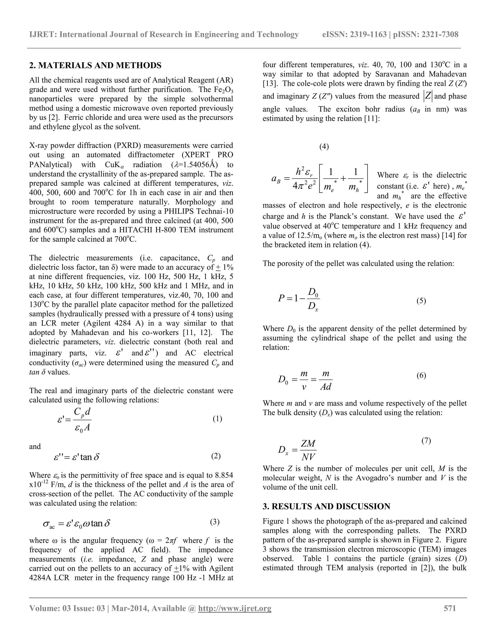 IJRET: International Journal of Research in Engineering and Technology eISSN: 2319-1163 | pISSN: 2321-7308
__________________________________________________________________________________________
Volume: 03 Issue: 03 | Mar-2014, Available @ http://www.ijret.org 571
2. MATERIALS AND METHODS
All the chemical reagents used are of Analytical Reagent (AR)
grade and were used without further purification. The Fe2O3
nanoparticles were prepared by the simple solvothermal
method using a domestic microwave oven reported previously
by us [2]. Ferric chloride and urea were used as the precursors
and ethylene glycol as the solvent.
X-ray powder diffraction (PXRD) measurements were carried
out using an automated diffractometer (XPERT PRO
PANalytical) with CuK radiation (=1.54056Ǻ) to
understand the crystallinity of the as-prepared sample. The as-
prepared sample was calcined at different temperatures, viz.
400, 500, 600 and 700o
C for 1h in each case in air and then
brought to room temperature naturally. Morphology and
microstructure were recorded by using a PHILIPS Technai-10
instrument for the as-prepared and three calcined (at 400, 500
and 600o
C) samples and a HITACHI H-800 TEM instrument
for the sample calcined at 700o
C.
The dielectric measurements (i.e. capacitance, Cp and
dielectric loss factor, tan δ) were made to an accuracy of + 1%
at nine different frequencies, viz. 100 Hz, 500 Hz, 1 kHz, 5
kHz, 10 kHz, 50 kHz, 100 kHz, 500 kHz and 1 MHz, and in
each case, at four different temperatures, viz.40, 70, 100 and
130o
C by the parallel plate capacitor method for the palletized
samples (hydraulically pressed with a pressure of 4 tons) using
an LCR meter (Agilent 4284 A) in a way similar to that
adopted by Mahadevan and his co-workers [11, 12]. The
dielectric parameters, viz. dielectric constant (both real and
imaginary parts, viz. ' and '' ) and AC electrical
conductivity (ζac) were determined using the measured Cp and
tan δ values.
The real and imaginary parts of the dielectric constant were
calculated using the following relations:
(1)
and
(2)
Where o is the permittivity of free space and is equal to 8.854
x10-12
F/m, d is the thickness of the pellet and A is the area of
cross-section of the pellet. The AC conductivity of the sample
was calculated using the relation:
(3)
where ω is the angular frequency (ω = 2πf where f is the
frequency of the applied AC field). The impedance
measurements (i.e. impedance, Z and phase angle) were
carried out on the pellets to an accuracy of +1% with Agilent
4284A LCR meter in the frequency range 100 Hz -1 MHz at
four different temperatures, viz. 40, 70, 100 and 130o
C in a
way similar to that adopted by Saravanan and Mahadevan
[13]. The cole-cole plots were drawn by finding the real Z (Z')
and imaginary Z (Z") values from the measured Z and phase
angle values. The exciton bohr radius (aB in nm) was
estimated by using the relation [11]:
(4)
Where r is the dielectric
constant (i.e. ' here) , me
*
and mh
*
are the effective
masses of electron and hole respectively, e is the electronic
charge and h is the Planck’s constant. We have used the '
value observed at 40o
C temperature and 1 kHz frequency and
a value of 12.5/mo (where mo is the electron rest mass) [14] for
the bracketed item in relation (4).
The porosity of the pellet was calculated using the relation:
(5)
Where D0 is the apparent density of the pellet determined by
assuming the cylindrical shape of the pellet and using the
relation:
(6)
Where m and v are mass and volume respectively of the pellet
The bulk density (Dx) was calculated using the relation:
(7)
Where Z is the number of molecules per unit cell, M is the
molecular weight, N is the Avogadro’s number and V is the
volume of the unit cell.
3. RESULTS AND DISCUSSION
Figure 1 shows the photograph of the as-prepared and calcined
samples along with the corresponding pallets. The PXRD
pattern of the as-prepared sample is shown in Figure 2. Figure
3 shows the transmission electron microscopic (TEM) images
observed. Table 1 contains the particle (grain) sizes (D)
estimated through TEM analysis (reported in [2]), the bulk








 **22
2
11
4 he
r
B
mme
h
a


A
dCp
0
'

 
 tan''' 
 tan' 0ac 
xD
D
P 0
1
Ad
m
v
m
D 0
NV
ZM
Dx 
 