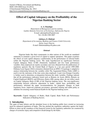 Journal of Money, Investment and Banking
ISSN 1450-288X Issue 24 (2012)
© EuroJournals Publishing, Inc. 2012
http://www.journalofmoneyinvestmentandbanking.com


         Effect of Capital Adequacy on the Profitability of the
                       Nigerian Banking Sector

                                         A. A. Onaolapo
                           Department of Management and Accounting
                   Ladoke Akintola University of Technology, Ogbomosho Nigeria
                                E-mail: adeonap4real@gmail.com
                                     Tel: 234-80-3389-2807

                                       Adebayo, E. Olufemi
                  Department of Accounting, Banking and Finance Caleb University
                                       Imota, Lagos Nigeria
                               E-mail: Olufemiadebayo@yahoo.com

                                               Abstract

             Nigerian banks like their counterparts in other nations of the world are mandated
     statutorily to maintain a given level of capital to support operations. This paper examines
     the effects of such capital adequacy conditionality on the performance of selected banks
     within the Nigerian banking sector. The study hypothesized no significance between
     Capital Adequacy Ratio (CAR) (Statutorily mandated) and five bank performance
     variables. Data employed are mainly secondary and were obtained from the publications of
     regulatory agencies like the Central Bank of Nigeria in a ten year period 1999-2008.
     Ordinary Least Square (OLS) estimation obtained from an SPSS 17.0 package is adapted to
     analyze relationship between the variables while The Augmented Dickey Fuller (ADF) is
     used to test the stationary of the time series data employed. A pair wise Granger Causality
     is further used to determine co-integration between the study variables. Findings indicate
     that all the performance indicators tested such as Returns on Assets (ROA), Returns on
     Capital Employed (ROCE) and Efficiency Ratios (ER) among others do not reflect much
     on Capital Adequacy Ratio (CAR) of the Nigerian banking sector. The non-significance
     relationship between reflective adjustment in banks’ capital base, profitability and
     performance informed the paper recommendations for pragmatic changes in bank
     regulatory focus, improved corporate governance, personnel training and stable polity as
     antidotes for ensuring sound financial health for the Nigerian banking sector.


     Keywords: Capital Adequacy of Banks, Bank Capital, Bank Profit and Performance
               Indicators of Banking Sectors.

1. Introduction
The spate of bank failures and the attendant losses to the banking public have created an increasing
need for enhanced regulation of banks. This has pitched the regulatory authorities against the banks.
Efforts to shore up the soundness of the financial system by the regulatory authorities are countered by
charges of economic injury and competitive disadvantage by the banks.
 