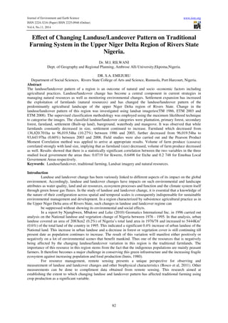 Journal of Environment and Earth Science www.iiste.org 
ISSN 2224-3216 (Paper) ISSN 2225-0948 (Online) 
Vol.4, No.11, 2014 
Effect of Changing Landuse/Landcover Pattern on Traditional 
Farming System in the Upper Niger Delta Region of Rivers State 
Nigeria. 
Dr. M.I. RILWANI 
Dept. of Geography and Regional Planning, Ambrose Alli University,Ekpoma,Nigeria. 
DR. S.A. EMEJURU 
Department of Social Sciences, Rivers State College of Arts and Science, Rumuola, Port Harcourt, Nigeria. 
Abstract 
The landuse/landcover pattern of a region is an outcome of natural and socio -economic factors including 
agricultural practices. Landuse/landcover change has become a central component in current strategies in 
managing natural resources as well as monitoring environmental changes. Settlement expansion has increased 
the exploitation of farmlands (natural resources) and has changed the landuse/landeover pattern of the 
predominantly agricultural landscape of the upper Niger Delta region of Rivers State. Change in the 
landuse/landcover pattern of this region was investigated using landsat imageries(TM 1986, ETM 2003 and 
ETM 2008). The supervised classification methodology was employed using the maximum likelihood technique 
to categorise the images. The classified landuse/landcover categories were plantation, primary forest, secondary 
forest, farmland, settlement (Built-up land), bareground, waterbody and mangrove. It was observed that while 
farmlands constantly decreased in size, settlement continued to increase. Farmland which decreased from 
136,820.701ha to 96,019.54ha (10.27%) between 1986 and 2003, further decreased from 96,019.54ha to 
93,643.97ha (0.60%) between 2003 and 2008. Field studies were also carried out and the Pearson Product 
Moment Correlation method was applied to arrive at appropriate results. Volume of farm produce (cassava) 
correlated strongly with land size, implying that as farmland (size) decreased, volume of farm produce decreased 
as well. Results showed that there is a statistically significant correlation between the two variables in the three 
studied local government the areas thus: 0.0719 for Ikwerre, 0.6498 for Etche and 0.2 748 for Emohua Local 
Government Areas respectively. 
Keywords: Landuse/landcover, traditional farming, Landsat imagery and natural resources. 
82 
Introduction 
Landuse and landcover change has been variously linked to different aspects of its impact on the global 
environment. Accordingly, landuse and landcover changes have impacts on such environmental and landscape 
attributes as water quality, land and air resources, ecosystem processes and function and the climate system itself 
through green house gas fluxes. In the study of landuse and landcover change, it is essential that a knowledge of 
the nature of their configuration across spatial and temporal scales is consequently indispensable for sustainable 
environmental management and development. In a region characterized by subsistence agricultural practice as in 
the Upper Niger Delta area of Rivers State, such changes in landuse and landcover regime can 
be suppressed without showing its environmental and social effects. 
In a report by Njungbwen, Mbakwe and Leke (2010) Geomatics International Inc. in 1996 carried out 
analysis on the National landuse and vegetation change of Nigeria between 1976 - 1995. In that analysis, urban 
landuse covered an area of 2083km2 (0.2%) of Nigeria’s total land area in 1976/78 and increased to 5444Km2 
(0.6%) of the total land of the country in 1995. This indicated a significant 0.4% increase of urban landuse of the 
National land. This increase in urban landuse and a decrease in forest or vegetation cover is still continuing till 
present date as population continues to increase. The result of this variation will manifest either positively or 
negatively on a lot of environmental scenes that benefit mankind. Thus one of the resources that is negatively 
being affected by the changing landuse/landcover variation in this region is the traditional farmlands. The 
importance of this resource in this region stems from the fact that the indigenous populations are mainly peasant 
farmers. It therefore becomes a major challenge in conserving this green infrastructure and the increasing fragile 
ecosystem against increasing population and food production (Innis, 1980). 
For resource management, remote sensing presents a unique perspective for observing and 
measurement of landuse and landcover changes and other biophysical characteristics (Bosco et al, 2011). Other 
measurements can be done to compliment data obtained from remote sensing. This research aimed at 
establishing the extent to which changing landuse and landcover pattern has affected traditional farming using 
crop production as a significant variable. 
 