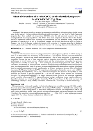 Journal of Information Engineering and Applications www.iiste.org
ISSN 2224-5782 (print) ISSN 2225-0506 (online)
Vol.3, No.8, 2013
8
Effect of chromium chloride (CrCl2) on the electrical properties
for (PVA-PVP-CrCl2) films.
Raya Ali Abed, Majeed Ali Habeeb
Babylon University, College of Education for pure science, Department of Physics, Iraq
E-mail:rayaali_88@yahoo.com
E-mail:majeed_ali74@yahoo.com
Abstract
In this study, the samples have been prepared by using casting method from adding chromium chloride to poly
vinyl alcohol and poly vinyl pyrrolidone with different weight percentages (3,6 and 9) wt.%. The D.C electrical
properties have been studied with temperature (50-90)o
C, also the A.C electrical properties have been
investigated with frequency ranged from (100- 5*106
) Hz at room temperature. Results showed that the D.C
electrical conductivity increase with increasing of concentration also the activation energy changed with
increasing of concentration, as well as the dielectric constant and dielectric loss decrease with increasing of
frequency but the A.C electrical conductivity increase with increasing of frequency, generally the dielectric
constant, dielectric loss and A.C electrical conductivity increase with increasing of concentration for all samples.
Keywords:(D.C, A.C) electrical properties, (PVA-PVP) composites, chromium chloride.
Introduction
Composite polymers are the process of adding some material to homogeneous polymers in order to change in
some of its characteristics and the entering of new recipes on it [1]. Composite materials, especially with found
plastic (polymeric) are one of the modern materials that play a role in most applications of engineering and
technology, because the use of these materials requires possession good durability and high technically
performance to resist foreign stresses affecting them and the circumstances surrounding the pressure,
temperature and humidity and others [2]. In the recent years, water soluble polymers such as PVA, PVP and
others have been found to be more significant, because of their possessing different applications, these polymers
films have interestingly been found to be easily accepting various transition metal and rare earths as the do pant
ions in required concentrations in their transformation as brightly luminescent polymer films of technical
importance [3]. The poly vinyl alcohol (PVA) is a polymer with exceptional properties such as water solubility,
biodegradability, biocompatibility, non-toxicity, and non-carcinogenetic that possesses the capability to form
hydrogels by chemical or physical methods [4]. PVA has high enough tensile strength and satisfactory
flexibility. To improve deformability PVA is usually plasticized by the variety of low molecular compounds
mostly containing polar groups [5] PVP is potential material having a good charge storage capacity and dopant-
dependent electrical and optical properties. Chemically PVP has been bound to be inert, non-toxic and
interestingly, it displays a strong tendency for complex formation with a wide variety of smaller molecules [6].
Experimental work
The materials used in this study are ploy vinyl alcohol and polyvinyl pyrrolidone mixing with CrCl2, samples
have been prepared by mixing (0.08)g of PVA with (0.02)g of PVP in (30)ml of distilled water, and by using
magnetic stirrer for the mixing process to obtain more homogeneous solution with temperature of 100 o
C, by
using casting method we get the films from this mixture and casting each one of these ratios in the template
(Petri dish). The resistivity was recorded by temperature from (50 to 90)o
C by using keithley electrometer
type (616 C). The volume electrical conductivity σv defined by: [7]
σv =1/p =1/RA (1)
A:guard electrode effective area.
R:volume resistance
L:average thickness
The activation energy was calculated using equation:[8]
σ = σo exp(-Ea / kBT) (2)
σ : electrical conductivity at T temperature, σo: electrical conductivity at absolute zero of temperature, KB :
Boltzmann constant and Eact.: activation energy.
 