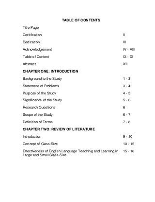 TABLE OF CONTENTS
Title Page
Certification II
Dedication III
Acknowledgement IV - VIII
Table of Content IX - XI
Abstract XII
CHAPTER ONE: INTRODUCTION
Background to the Study 1 - 3
Statement of Problems 3 - 4
Purpose of the Study 4 - 5
Significance of the Study 5 - 6
Research Questions 6
Scope of the Study 6 - 7
Definition of Terms 7 - 8
CHAPTER TWO: REVIEW OF LITERATURE
Introduction 9 - 10
Concept of Class-Size 10 - 15
Effectiveness of English Language Teaching and Learning in 15 - 16
Large and Small Class-Size
 