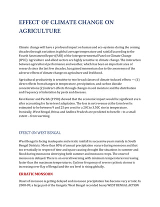 EFFECT OF CLIMATE CHANGE ON 
AGRICULTURE 
Climate change will have a profound impact on human and eco-systems during the coming 
decades through variations in global average temperature and rainfall according to the 
Fourth Assessment Report (FAR) of the Intergovernmental Panel on Climate Change 
(IPCC). Agriculture and allied sectors are highly sensitive to climate change. The interaction 
between agricultural performance and weather, which has been an important area of 
research since the last few decades, has gained momentum due to the awareness of the 
adverse effects of climate change on agriculture and livelihood. 
Agricultural productivity is sensitive to two broad classes of climate-induced effects — (1) 
direct effects from changes in temperature, precipitation, and carbon dioxide 
concentrations (2) indirect effects through changes in soil moisture and the distribution 
and frequency of infestation by pests and diseases. 
Kavi Kumar and Parikh (1998) showed that the economic impact would be significant even 
after accounting for farm-level adaptation. The loss in net revenue at the farm level is 
estimated to be between 9 and 25 per cent for a 20C to 3.50C rise in temperature. 
Ironically, West Bengal, Orissa and Andhra Pradesh are predicted to benefit – to a small 
extent – from warming. 
EFEECT ON WEST BENGAL 
West Bengal is facing inadequate and erratic rainfall in successive years mainly in South 
Bengal Districts. More than 80% of annual precipitation occurs during monsoon and that 
too erratically in respect of time and space causing drought like situations in summer and 
flood during monsoons destroying both summer and monsoon crops. The onset of 
monsoon is delayed. There is an overall warming with minimum temperatures increasing 
faster than the maximum temperatures. Cyclone frequency of severe cyclonic storms is 
increasing over Bay of Bengal and the sea level is rising globally. 
ERRATIC MONSOON 
Onset of monsoon is getting delayed and monsoon precipitation has become very erratic. In 
2008-09, a large part of the Gangetic West Bengal recorded heavy WEST BENGAL ACTION 
 