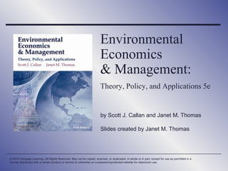 Environmental
Economics
& Management:
Theory, Policy, and Applications 5e

by Scott J. Callan and Janet M. Thomas
Slides created by Janet M. Thomas

© 2010 Cengage Learning. All Rights Reserved. May not be copied, scanned, or duplicated, in whole or in part, except for use as permitted in a
license distributed with a certain product or service or otherwise on a password-protected website for classroom use.

 