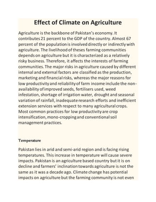 Effect of Climate on Agriculture
Agriculture is the backbone of Pakistan’s economy. It
contributes21 percent to the GDP of the country. Almost 67
percent of the populationis involveddirectly or indirectlywith
agriculture. The livelihoodof theses farming communities
dependson agriculture but it is characterized as a relatively
risky business. Therefore, it affects the interests of farming
communities. The major risks in agriculture caused by different
internal and external factors are classified as the production,
marketing and financialrisks, whereas the major reasons for
low productivityand reliabilityof farm income include the non-
availability ofimproved seeds, fertilisers used, weed
infestation, shortage of irrigation water, drought and seasonal
variationof rainfall, inadequateresearch efforts and inefficient
extension services with respect to many agriculturalcrops.
Most common practices for low productivityare crop
intensification,mono-croppingand conventionalsoil
management practices.
Temperature
Pakistan lies in arid and semi-arid region and is facing rising
temperatures. This increase in temperature will cause severe
impacts. Pakistan is an agriculture based country but it is on
decline and farmers’ inclinationtowardsagriculture is not the
same as it was a decade ago. Climate change has potential
impacts on agriculture but the farming community is not even
 