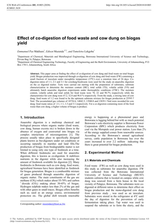 Effect of co-digestion of food waste and cow dung on biogas
yield
Emmanuel Pax Makhura1
, Edison Muzenda1*,2
, and Tumeletso Lekgoba1
1
Department of Chemical, Materials and Metallurgical Engineering, Botswana International University of Science and Technology,
Private Bag 16, Palapye, Botswana
2
Department of Chemical Engineering Technology, Faculty of Engineering and the Built Environment, University of Johannesburg, P O
Box 17011, Johannesburg, South Africa
Abstract. This paper aims at finding the effect of co-digestion of cow dung and food waste on total biogas
yield. Biogas production was improved through co-digestion of cow dung and food waste (FW) containing a
small fraction of inoculum under mesophilic temperature (37ºC) over a retention time of 24 days. Co-
digestion ratios of 1:1, 2:1 and 3:1 for cowdung/foodwaste were used for the study on anaerobic digestion
on the co digested matter. Tests were carried out starting with the preparation of substrates, substrate
characterization to determine the moisture content (MC), total solids (TS), volatile solids (VS) and
ultimately batch anaerobic digestion experiments under thermophilic conditions (370C). The moisture
content, volatile solids and total solids for food waste were 78, 22 and 90.7% respectively while the
characteristics for cow dung were 67.2, 32.8 and 96.0 % respectively. From the study, a mixing ratio of cow
dung: food waste of 1:2 was found to be the optimum substrate mixture for biogas production at 25595.7
Nml. The accumulated gas volumes of 18756.6, 14042.5, 13940.8 and 13839.1 Nml were recorded for cow
dung: food waste ratios of 2:1, 1:1, 1:3 and 3:1 respectively. For a co-digestion containing more of the food
waste than cow dung, a higher volume of biogas is produce.
1. Introduction
Anaerobic digestion is a multistep chemical and
biological process where organic matter (food waste,
cow dung, human excreta etc) is broken down in the
absence of oxygen and coonverted into biogas via
complex interactions of microorganisms [1]. The
process usually takes place in specifically designed
plants known as bio-digesters under set conditions or
occurring naturally in marshes and land fills.The
production of biogas from biodegradable matter is not
limited to using only one type of feedstock at a time.
When different feedstocks are used for anaerobic
digestion, this is known as co-digestion. It stabilizes
nutrients in the digester while also increasing the
amount of feedstock available for digestion [2]. Many
feedstocks in Botswana such as cow dung, food waste,
agricultural biomass have been identified as feedstock
for biogas generation. Biogas is a combustible mixture
of gases produced through anaerobic digestion of
organic matter. The main constituents of the gas are
methane (CH4) which makes about 55-70% and carbon
1
dioxide (CO2) making about 30-45% of biogas.
Hydrogen sulphide makes less than 2% of the gas and
with other gases in small traces. Biogas offers benefits
such as; used as an energy source, environmental
protection etc. The global shift towards renewable
Corresponding author: muzendae@biust.ac.bw
energy is happening at a phenomenal pace and
Botswana is lagging behind but with so much potential.
Botswana’s sole electricity supplier is Botswana Power
Corporation (BPC) which produces electricity from
coal via the Morupule coal power station. Less than 2%
of the energy supplied comes from renewable sources.
According to the Botswana’s annual agricultural
survey, cattle population in Botswana has over the
years increased to over 2.2 million indicating that
there is great potential for biogas production.
2. Experimental Method
2.1.Materials and Chemicals
Food waste (FW) as well as cow dung were used in
this study as substrates for anaerobic digestion. FW
was collected from the Botswana International
University of Science and Technology (BIUST)
students cafeteria that is located on campus while cow
dung was sourced from a farm house in the local
vicinity of Palapye, Botswana. The substrates were co-
digested at different ratios to determine their effect on
biogas production and the mono-digested cow dung
from previous study , was used as an inoculum.
Substrates were stored in the refrigerator at 4℃ until
the day of digestion for the prevention of early
fermentation taking place. Tap water was used to
suspend the substrate or to form the slurry, and the
E3S Web of Conferences 181, 01005 (2020)
ICSREE 2020
http://doi.org/10.1051/e3sconf/202018101005
© The Authors, published by EDP Sciences. This is an open access article distributed under the terms of the Creative Commons Attribution License 4.0
(http://creativecommons.org/licenses/by/4.0/).
 