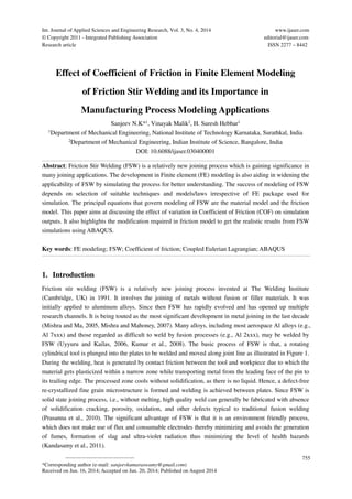 Int. Journal of Applied Sciences and Engineering Research, Vol. 3, No. 4, 2014 www.ijaser.com 
© Copyright 2011 - Integrated Publishing Association editorial@ijaser.com 
Research article ISSN 2277 – 8442 
Effect of Coefficient of Friction in Finite Element Modeling 
of Friction Stir Welding and its Importance in 
Manufacturing Process Modeling Applications 
Sanjeev N.K*1, Vinayak Malik2, H. Suresh Hebbar1 
1Department of Mechanical Engineering, National Institute of Technology Karnataka, Surathkal, India 
2Department of Mechanical Engineering, Indian Institute of Science, Bangalore, India 
Abstract: Friction Stir Welding (FSW) is a relatively new joining process which is gaining significance in 
many joining applications. The development in Finite element (FE) modeling is also aiding in widening the 
applicability of FSW by simulating the process for better understanding. The success of modeling of FSW 
depends on selection of suitable techniques and models/laws irrespective of FE package used for 
simulation. The principal equations that govern modeling of FSW are the material model and the friction 
model. This paper aims at discussing the effect of variation in Coefficient of Friction (COF) on simulation 
outputs. It also highlights the modification required in friction model to get the realistic results from FSW 
simulations using ABAQUS. 
Key words: FE modeling; FSW; Coefficient of friction; Coupled Eulerian Lagrangian; ABAQUS 
1. Introduction 
Friction stir welding (FSW) is a relatively new joining process invented at The Welding Institute 
(Cambridge, UK) in 1991. It involves the joining of metals without fusion or filler materials. It was 
initially applied to aluminum alloys. Since then FSW has rapidly evolved and has opened up multiple 
research channels. It is being touted as the most significant development in metal joining in the last decade 
(Mishra and Ma, 2005, Mishra and Mahoney, 2007). Many alloys, including most aerospace Al alloys (e.g., 
Al 7xxx) and those regarded as difficult to weld by fusion processes (e.g., Al 2xxx), may be welded by 
FSW (Uyyuru and Kailas, 2006, Kumar et al., 2008). The basic process of FSW is that, a rotating 
cylindrical tool is plunged into the plates to be welded and moved along joint line as illustrated in Figure 1. 
During the welding, heat is generated by contact friction between the tool and workpiece due to which the 
material gets plasticized within a narrow zone while transporting metal from the leading face of the pin to 
its trailing edge. The processed zone cools without solidification, as there is no liquid. Hence, a defect-free 
re-crystallized fine grain microstructure is formed and welding is achieved between plates. Since FSW is 
solid state joining process, i.e., without melting, high quality weld can generally be fabricated with absence 
of solidification cracking, porosity, oxidation, and other defects typical to traditional fusion welding 
(Prasanna et al., 2010). The significant advantage of FSW is that it is an environment friendly process, 
which does not make use of flux and consumable electrodes thereby minimizing and avoids the generation 
of fumes, formation of slag and ultra-violet radiation thus minimizing the level of health hazards 
(Kandasamy et al., 2011). 
————————————— 
755 
DOI: 10.6088/ijaser.030400001 
*Corresponding author (e-mail: sanjeevkumaraswamy@gmail.com) 
Received on Jun. 16, 2014; Accepted on Jun. 20, 2014; Published on August 2014 
 