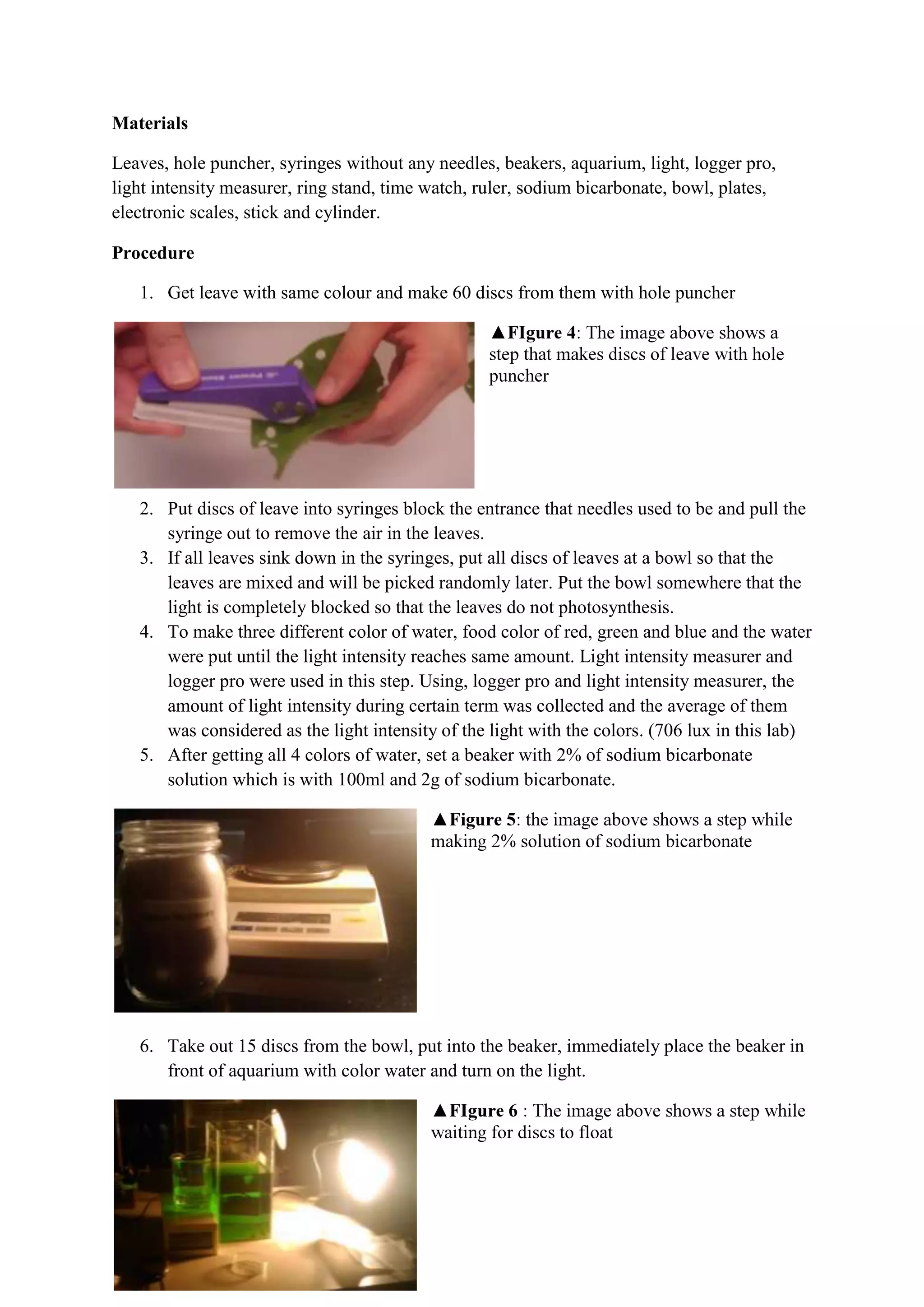 Materials

Leaves, hole puncher, syringes without any needles, beakers, aquarium, light, logger pro,
light intensity measurer, ring stand, time watch, ruler, sodium bicarbonate, bowl, plates,
electronic scales, stick and cylinder.

Procedure

   1. Get leave with same colour and make 60 discs from them with hole puncher




   2. Put discs of leave into syringes block the entrance that needles used to be and pull the
      syringe out to remove the air in the leaves.
   3. If all leaves sink down in the syringes, put all discs of leaves at a bowl so that the
      leaves are mixed and will be picked randomly later. Put the bowl somewhere that the
      light is completely blocked so that the leaves do not photosynthesis.
   4. To make three different color of water, food color of red, green and blue and the water
      were put until the light intensity reaches same amount. Light intensity measurer and
      logger pro were used in this step. Using, logger pro and light intensity measurer, the
      amount of light intensity during certain term was collected and the average of them
      was considered as the light intensity of the light with the colors. (706 lux in this lab)
   5. After getting all 4 colors of water, set a beaker with 2% of sodium bicarbonate
      solution which is with 100ml and 2g of sodium bicarbonate.




   6. Take out 15 discs from the bowl, put into the beaker, immediately place the beaker in
      front of aquarium with color water and turn on the light.
 