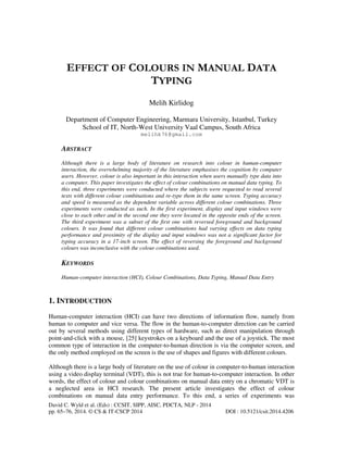 EFFECT OF COLOURS IN MANUAL DATA
TYPING
Melih Kirlidog
Department of Computer Engineering, Marmara University, Istanbul, Turkey
School of IT, North-West University Vaal Campus, South Africa
melihk76@gmail.com

ABSTRACT
Although there is a large body of literature on research into colour in human-computer
interaction, the overwhelming majority of the literature emphasises the cognition by computer
users. However, colour is also important in this interaction when users manually type data into
a computer. This paper investigates the effect of colour combinations on manual data typing. To
this end, three experiments were conducted where the subjects were requested to read several
texts with different colour combinations and re-type them in the same screen. Typing accuracy
and speed is measured as the dependent variable across different colour combinations. Three
experiments were conducted as such. In the first experiment, display and input windows were
close to each other and in the second one they were located in the opposite ends of the screen.
The third experiment was a subset of the first one with reversed foreground and background
colours. It was found that different colour combinations had varying effects on data typing
performance and proximity of the display and input windows was not a significant factor for
typing accuracy in a 17-inch screen. The effect of reversing the foreground and background
colours was inconclusive with the colour combinations used.

KEYWORDS
Human-computer interaction (HCI), Colour Combinations, Data Typing, Manual Data Entry

1. INTRODUCTION
Human-computer interaction (HCI) can have two directions of information flow, namely from
human to computer and vice versa. The flow in the human-to-computer direction can be carried
out by several methods using different types of hardware, such as direct manipulation through
point-and-click with a mouse, [25] keystrokes on a keyboard and the use of a joystick. The most
common type of interaction in the computer-to-human direction is via the computer screen, and
the only method employed on the screen is the use of shapes and figures with different colours.
Although there is a large body of literature on the use of colour in computer-to-human interaction
using a video display terminal (VDT), this is not true for human-to-computer interaction. In other
words, the effect of colour and colour combinations on manual data entry on a chromatic VDT is
a neglected area in HCI research. The present article investigates the effect of colour
combinations on manual data entry performance. To this end, a series of experiments was
David C. Wyld et al. (Eds) : CCSIT, SIPP, AISC, PDCTA, NLP - 2014
pp. 65–76, 2014. © CS & IT-CSCP 2014

DOI : 10.5121/csit.2014.4206

 