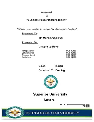 Assignment
                              On

         “Business Research Management”


“Effect of compensation on employee’s performance in Pakistan.”

     Presented To:
                      Mr. Muhammad Illyas
     Presented By:
                      Group “Supereye”
     Asfaq Salamat                                 MCE 12155
     Zohaib Ahmad                                  MCE 12152
     Memona Javed                                  MCE 12104
     Nadia Izhar                                   MCE 12170



                      Class             M.Com
                      Semester 2nd Evening




                Superior University
                            Lahore.
                                                                  1
 