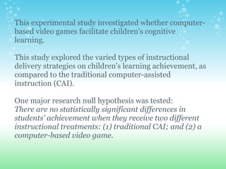 This experimental study investigated whether computer-based video games facilitate children's cognitive learning.    This study explored the varied types of instructional delivery strategies on children's learning achievement, as compared to the traditional computer-assisted instruction (CAI). One major research null hypothesis was tested: There are no statistically significant differences in students' achievement when they receive two different instructional treatments: (1) traditional CAI; and (2) a computer-based video game. 