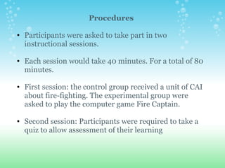 Procedures Participants were asked to take part in two instructional sessions.   Each session would take 40 minutes. For a total of 80 minutes.   First session: the control group received a unit of CAI about fire-fighting. The experimental group were asked to play the computer game Fire Captain.    Second session: Participants were required to take a quiz to allow assessment of their learning    