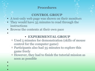 Procedures   CONTROL GROUP A text-only web page was shown on their monitors They would have 35 minutes to read through the instructions Browse the contents at their own pace   EXPERIMENTAL GROUP Used 5 minutes for demonstration (skills of mouse control for the computer game) Participants also had 35 minutes to explore this game freely However, they had to finish the tutorial mission as soon as possible         