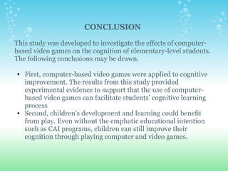 CONCLUSION   This study was developed to investigate the effects of computer-based video games on the cognition of elementary-level students. The following conclusions may be drawn. First, computer-based video games were applied to cognitive improvement. The results from this study provided experimental evidence to support that the use of computer-based video games can facilitate students' cognitive learning process  Second, children's development and learning could benefit from play. Even without the emphatic educational intention such as CAI programs, children can still improve their cognition through playing computer and video games.      