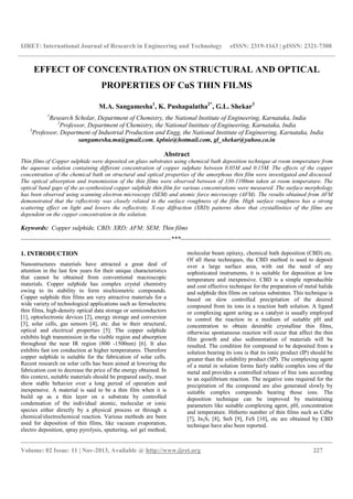 IJRET: International Journal of Research in Engineering and Technology eISSN: 2319-1163 | pISSN: 2321-7308
__________________________________________________________________________________________
Volume: 02 Issue: 11 | Nov-2013, Available @ http://www.ijret.org 227
EFFECT OF CONCENTRATION ON STRUCTURAL AND OPTICAL
PROPERTIES OF CuS THIN FILMS
M.A. Sangamesha1
, K. Pushapalatha2*
, G.L. Shekar3
1
Research Scholar, Department of Chemistry, the National Institute of Engineering, Karnataka, India
2
Professor, Department of Chemistry, the National Institute of Engineering, Karnataka, India
3
Professor, Department of Industrial Production and Engg, the National Institute of Engineering, Karnataka, India
sangamesha.ma@gmail.com, kplnie@hotmail.com, gl_shekar@yahoo.co.in
Abstract
Thin films of Copper sulphide were deposited on glass substrates using chemical bath deposition technique at room temperature from
the aqueous solution containing different concentration of copper sulphate between 0.05M and 0.15M. The effects of the copper
concentration of the chemical bath on structural and optical properties of the amorphous thin film were investigated and discussed.
The optical absorption and transmission of the thin films were observed between of 330-1100nm taken at room temperature. The
optical band gaps of the as-synthesized copper sulphide thin film for various concentrations were measured. The surface morphology
has been observed using scanning electron microscopy (SEM) and atomic force microscopy (AFM). The results obtained from AFM
demonstrated that the reflectivity was closely related to the surface roughness of the film. High surface roughness has a strong
scattering effect on light and lowers the reflectivity. X-ray diffraction (XRD) patterns show that crystallinities of the films are
dependent on the copper concentration in the solution.
Keywords: Copper sulphide, CBD; XRD; AFM; SEM; Thin films
-----------------------------------------------------------------------***-----------------------------------------------------------------------
1. INTRODUCTION
Nanostructures materials have attracted a great deal of
attention in the last few years for their unique characteristics
that cannot be obtained from conventional macroscopic
materials. Copper sulphide has complex crystal chemistry
owing to its stability to form stochiometric compounds.
Copper sulphide thin films are very attractive materials for a
wide variety of technological applications such as ferroelectric
thin films, high-density optical data storage or semiconductors
[1], optoelectronic devices [2], energy storage and conversion
[3], solar cells, gas sensors [4], etc. due to their structural,
optical and electrical properties [5]. The copper sulphide
exhibits high transmission in the visible region and absorption
throughout the near IR region (800 -1500nm) [6]. It also
exhibits fast ion conduction at higher temperatures. Therefore
copper sulphide is suitable for the fabrication of solar cells.
Recent research on solar cells has been aimed at lowering the
fabrication cost to decrease the price of the energy obtained. In
this context, suitable materials should be prepared easily, must
show stable behavior over a long period of operation and
inexpensive. A material is said to be a thin film when it is
build up as a thin layer on a substrate by controlled
condensation of the individual atomic, molecular or ionic
species either directly by a physical process or through a
chemical/electrochemical reaction. Various methods are been
used for deposition of thin films, like vacuum evaporation,
electro deposition, spray pyrolysis, sputtering, sol gel method,
molecular beam epitaxy, chemical bath deposition (CBD) etc.
Of all these techniques, the CBD method is used to deposit
over a large surface area, with out the need of any
sophisticated instruments, it is suitable for deposition at low
temperature and inexpensive. CBD is a simple reproducible
and cost effective technique for the preparation of metal halide
and sulphide thin films on various substrates. This technique is
based on slow controlled precipitation of the desired
compound from its ions in a reaction bath solution. A ligand
or complexing agent acting as a catalyst is usually employed
to control the reaction in a medium of suitable pH and
concentration to obtain desirable crystalline thin films,
otherwise spontaneous reaction will occur that affect the thin
film growth and also sedimentation of materials will be
resulted. The condition for compound to be deposited from a
solution bearing its ions is that its ionic product (IP) should be
greater than the solubility product (SP). The complexing agent
of a metal in solution forms fairly stable complex ions of the
metal and provides a controlled release of free ions according
to an equilibrium reaction. The negative ions required for the
precipitation of the compound are also generated slowly by
suitable complex compounds bearing those ions. The
deposition technique can be improved by maintaining
parameters like suitable complexing agent, pH, concentration
and temperature. Hitherto number of thin films such as CdSe
[7], In2S3 [8], SnS [9], FeS [10], etc are obtained by CBD
technique have also been reported.
 