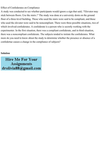 Effect of Confederates on Compliance
A study was conducted to see whether participants would ignore a sign that said, "Elevator may
stick between floors. Use the stairs." The study was done at a university dorm on the ground
floor of a three-level building. Those who used the stairs were said to be compliant, and those
who used the elevator were said to be noncompliant. There were three possible situations, two of
which involved confederates. A confederate is a person who is secretly working with the
experimenter. In the first situation, there was a compliant confederate, and in third situation,
there was a noncompliant confederate. The subjects tended to imitate the confederates. What
more do you need to know about the study to determine whether the presence or absence of a
confedertae causes a change in the compliance of subjects?
Solution
 