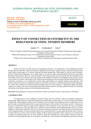 Proceedings of the International Conference on Emerging Trends in Engineering and Management (ICETEM14)
30 – 31, December 2014, Ernakulam, India
56
EFFECT OF CONNECTION ECCENTRICITY IN THE
BEHAVIOUR OF STEEL TENSION MEMBERS
Geethu C V1
, Unni Kartha G2
, Usha S3
1
M.Tech, Computer Aided Structural Engineering, Sree Narayana Gurukulam College of Engineering, Kadayiruppu,
Eranakulam, Kerala, India
2
Head of the Department, Dept of Civil Engineering, Federal Institute of Science and Technology, Ankamaly,
Eranakulam, Kerala, India
3
Professor, Sree Narayana Gurukulam College of Engineering, Kadayiruppu, Eranakulam, Kerala, India
ABSTRACT
Concrete and steel are often used in civil engineering structures. An integral part of some buildings are lateral
bracing and truss members, which are frequently subjected to tension loads. Lateral bracing is generally designed using
single angles, double angles or T sections connected with high strength bolts. When angles are used as tension members,
the most widely used arrangements are as single angles or as a pair of angles symmetrically placed about a gusset plate
that passes between them. However, often the location of the bolt gauge line will not coincide with the centroidal axis of
the member. Since the axial force in the main portion of the member (assumed to act through the centre of gravity of the
cross section) is eccentric, with respect to the connected ends, bending can also be present. But this bending effect due to
connection eccentricity is not considered in current design specifications for statically loaded tension members. The
present study has focused on examining the effects of connection eccentricity on bolted angle tension member capacities.
It is shown that connection eccentricity induced bending effects have the potential to significantly reduce the failure
capacity of a section. Also aims at developing robust finite element model to accurately predict the effect of connection
eccentricity on the failure capacities of the experimental specimens.
Keywords: Bending Moment, Connection Eccentricity, Failure Load, Stress Contour, Strain Contour, Yield Point.
1. INTRODUCTION
An integral part of some buildings are lateral bracing and truss members, which are frequently subjected to
tension loads. Lateral bracing is generally designed using single angles, double angles or T sections connected with high
strength bolts. When angles are used as tension members, the most widely used arrangements are as single angles or as a
pair of angles symmetrically placed about a gusset plate that passes between them. For practical reasons it is unusual to
be able to connect both legs of an angle and the influence of the connection of only one of the two legs on the tensile
capacity is referred to as shear lag. Shear lag is referred as the non-uniform stress distribution that occurs in a tension
member in which all the elements of the cross section are not directly connected. The shear lag reduces the effectiveness
of the component plates of a tension member that are not connected directly to a gusset plate because the entire section is
not fully effective at critical section location. Ideally, in these situations placement of the connectors (or centroid of the
connectors if multiple gauge lines are used) should be along the centroidal axis of the member. However, often the
location of the bolt gauge line does not lie along the centroidal axis of the member. The difference between the centroid
INTERNATIONAL JOURNAL OF CIVIL ENGINEERING AND
TECHNOLOGY (IJCIET)
ISSN 0976 – 6308 (Print)
ISSN 0976 – 6316(Online)
Volume 5, Issue 12, December (2014), pp. 56-65
© IAEME: www.iaeme.com/Ijciet.asp
Journal Impact Factor (2014): 7.9290 (Calculated by GISI)
www.jifactor.com
IJCIET
©IAEME
 