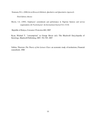Neumann, W.L. (2000).Social Research Methods, Qualitative and Quantitative Approach:

       Third Edition. Boston


Okorie, I.A. (1995). Employees' commitment and performance in Nigerian business and service
           organizations. Ife Psychological: An International Journal 3(1): 32-42.


Republic of Kenya, Consumer Protection Bill, 2007

Ryan, M ichael T. "consumption" in George Ritzer (ed.) The Blackwell Encyclopedia of
Sociology, Blackwell Publishing, 2007, 701-705. 2007




Veblen, Thorsten .The Theory of the Leisure Class: an economic study of institutions, Financial
sourcebook .1988




                                                 15
 