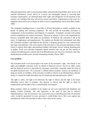 education department seeks to ensure policyholders and potential policyholders have access to all
material information, receive advice in a correct and meaningful manner in assessing their
insurance requirements, are informed about their rights and obligations for the duration of the
contract, are confident that they will receive correct and timely compensation in the event of a
legitimate claim and in case of doubt, be able to receive supplementary advice from IRA.(Calder,
1990)

The complaints handling process is accessible to all and information is readily available on the
details of making and resolving complaints. We will provide all reasonable assistance to
complainants in the formulation and lodgment of complaint. Complaints are dealt with quickly
and the complainants are treated courteously. There are no charges or fees to the complainant for
having a complaint dealt with under our procedures. In Pakistan, the consumer is left at the
mercy of shopkeepers and manufacturers. The markets are flooded with substandard, look alike
and counterfeit products and Pakistan has become a dumping ground for semi expired food,
beverages and medicines. The worst enemy of the consumers is the consumer themselves if they
refuse to exercise their rights and purchase products and accept services without checking price
or quality. Every now and then companies launch attractive buy one get one free scheme or
coupons for balloting prize schemes but if the M anufacturers are sincere to consumers, then they
should decrease product price, instead of launching schemes.( Ryan, 2007)

Case problem

The consumer needs to be encouraged to be aware of the consumers’ right. Our money is our
rights and highlights consumer issues in relation to financial services. Access to stable, secure
and fair financial services is important for consumers everywhere, especially under the strain of
the global financial crisis. “If a consumer is offered inferior products, if prices are exorbitant, if
drugs are unsafe or worthless, if the consumer is unable to choose on an informed basis, then his
money is wasted, his health and safety may be threatened, and national interest suffers.”

The right to safety, the right to be informed, the right to choose and the right to be heard.
Obtaining correct data of products, free decision to choose and the right to claim for
compensation and the right to have a sound healthy environment.

M any products which are available in the market are not even registered with Standards and
Quality Control Authority. Not only legislation is the need of time but its effective
implementation is vital. Government is not successful even in controlling price hike. If consumer
courts would be operational in every province it would bother one to file a case against any
manufacturer, when will consumer be able to have value for his money.



                                                  3
 
