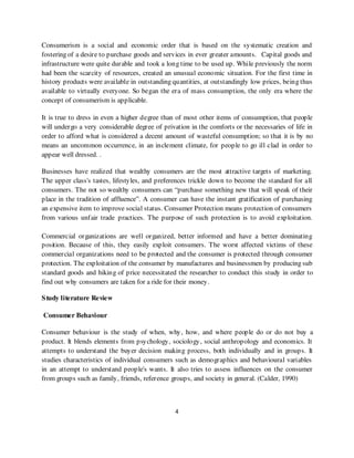 Consumerism is a social and economic order that is based on the systematic creation and
fostering of a desire to purchase goods and services in ever greater amounts. Capital goods and
infrastructure were quite durable and took a long time to be used up. While previously the norm
had been the scarcity of resources, created an unusual economic situation. For the first time in
history products were available in outstanding quantities, at outstandingly low prices, being thus
available to virtually everyone. So began the era of mass consumption, the only era where the
concept of consumerism is applicable.

It is true to dress in even a higher degree than of most other items of consumption, that people
will undergo a very considerable degree of privation in the comforts or the necessaries of life in
order to afford what is considered a decent amount of wasteful consumption; so that it is by no
means an uncommon occurrence, in an inclement climate, for people to go ill clad in order to
appear well dressed. .

Businesses have realized that wealthy consumers are the most attractive targets of marketing.
The upper class's tastes, lifestyles, and preferences trickle down to become the standard for all
consumers. The not so wealthy consumers can “purchase something new that will speak of their
place in the tradition of affluence”. A consumer can have the instant gratification of purchasing
an expensive item to improve social status. Consumer Protection means protection of consumers
from various unfair trade practices. The purpose of such protection is to avoid exploitation.

Commercial organizations are well organized, better informed and have a better dominating
position. Because of this, they easily exploit consumers. The worst affected victims of these
commercial organizations need to be protected and the consumer is protected through consumer
protection. The exploitation of the consumer by manufactures and businessmen by producing sub
standard goods and hiking of price necessitated the researcher to conduct this study in order to
find out why consumers are taken for a ride for their money.

S tudy literature Review

Consumer Behaviour

Consumer behaviour is the study of when, why, how, and where people do or do not buy a
product. It blends elements from psychology, sociology, social anthropology and economics. It
attempts to understand the buyer decision making process, both individually and in groups. It
studies characteristics of individual consumers such as demographics and behavioural variables
in an attempt to understand people's wants. It also tries to assess influences on the consumer
from groups such as family, friends, reference groups, and society in general. (Calder, 1990)



                                                4
 
