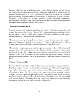 Customer behaviour study is based on consumer buying behaviour, with the customer playing
the three distinct roles of user, payer and buyer. Relationship marketing is an influential asset for
customer behaviour analysis as it has a keen interest in the re-discovery of the true meaning of
marketing through the re-affirmation of the importance of the customer or buyer. A greater
importance is also placed on consumer retention, customer relationship management,
personalization, customization and one-to-one marketing. Social functions can be categorized
into social choice and welfare functions. (Levine 2007)

 Consumer Information search

Once the consumer has recognized a problem, they search for information on products and
services that can solve that problem. Veblen (1988) explains that consumers undertake both an
internal (memory) and an external search. Sources of information include Personal sources,
Commercial sources, Public sources, Personal experience

The relevant internal psychological process that is associated with information search is
perception. Perception is defined as "the process by which an individual receives, selects,
organizes, and interprets information to create a meaningful picture of the world".

The selective perception process, Selective exposure consumers select which promotional
messages they will expose themselves to, Selective attention consumers select which
promotional messages they will pay attention to, Selective comprehension consumer interpret
messages in line with their beliefs, attitudes, motives and experiences, Selective retention
consumers remember messages that are more meaningful or important to them. (Consumerism,
2008)

Consumer Purchase decision

Once the alternatives have been evaluated, the consumer is ready to make a purchase decision.
Sometimes purchase intention does not result in an actual purchase. The marketing organization
must facilitate the consumer to act on their purchase intention. The organization can use variety
of techniques to achieve this. The provision of credit or payment terms may encourage purchase,
or a sales promotion such as the opportunity to receive a premium or enter a competition may
provide an incentive to buy now. The relevant internal psychological process that is associated
with purchase decision is integration. Once the integration is achieved, the organization can
influence the purchase decisions much more easily. ( Calder, 1990)




                                                 5
 