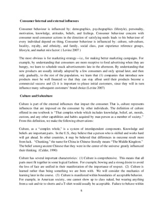 Consumer Internal and external influences

Consumer behaviour is influenced by: demographics, psychographics (lifestyle), personality,
motivation, knowledge, attitudes, beliefs, and feelings. Consumer behaviour concern with
consumer need consumer actions in the direction of satisfying needs leads to his behaviour of
every individual depend on thing, Consumer behaviour is influenced by: culture, sub-culture,
locality, royalty, and ethnicity, and family, social class, past experience reference groups,
lifestyle, and market mix factor: ( Levine 2007 )

The most obvious is for marketing strategy—i.e., for making better marketing campaigns. For
example, by understanding that consumers are more receptive to food advertising when they are
hungry, we learn to schedule snack advertisements late in the afternoon. By understanding that
new products are usually initially adopted by a few consumers and only spread later, and then
only gradually, to the rest of the population, we learn that (1) companies that introduce new
products must be well financed so that they can stay afloat until their products become a
commercial success and (2) it is important to please initial customers, since they will in turn
influence many subsequent customers’ brand choice (Levine 2007)

Culture and S ubculture

Culture is part of the external influences that impact the consumer. That is, culture represents
influences that are imposed on the consumer by other individuals. The definition of culture
offered in one textbook is “That complex whole which includes knowledge, belief, art, morals,
custom, and any other capabilities and habits acquired by man person as a member of society.”
From this definition, we make the following observations:

Culture, as a “complex whole,” is a system of interdependent components. Knowledge and
beliefs are important parts. In the U.S., they believe that a person who is skilled and works hard
will get ahead. In other countries, it may be believed that differences in outcome result more
from luck. “Chunking,” the name for China in Chinese literally means “The M iddle Kingdom.”
The belief among ancient Chinese that they were in the center of the universe greatly influenced
their thinking. (Calder, 1990)

Culture has several important characteristics: (1) Culture is comprehensive. This means that all
parts must fit together in some logical fashion. For example, bowing and a strong desire to avoid
the loss of face are unified in their manifestation of the importance of respect. (2) Culture is
learned rather than being something we are born with. We will consider the mechanics of
learning later in the course. (3) Culture is manifested within boundaries of acceptable behavior.
For example, in American society, one cannot show up to class naked, but wearing anything
from a suit and tie to shorts and a T-shirt would usually be acceptable. Failure to behave within

                                                6
 
