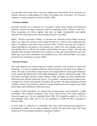 the prescribed norms may lead to sanctions, ranging from being hauled off by the police for
indecent exposure to being laughed at by others for wearing a suit at the beach. (4) Conscious
awareness of cultural standards is limited. (Veblen, 1988)

 Consumer attitudes

Consumer attitudes are a composite of a consumer’s beliefs about feelings and behavioral
intentions toward some object--within the context of marketing, usually a brand or retail store.
These components are viewed together since they are highly interdependent and together
represent forces that influence how the consumer will react to the object.

Beliefs. The first component is beliefs. A consumer may hold both positive beliefs toward an
object (e.g., coffee tastes good) as well as negative beliefs (e.g., coffee is easily spilled and stains
papers). In addition, some beliefs may be neutral (coffee is black), and some may be differ in
valance depending on the person or the situation (e.g., coffee is hot and stimulates--good on a
cold morning, but not well on a hot summer evening when one wants to sleep). Note also that
the beliefs that consumers hold need not be accurate (e.g., that pork contains little fat), and some
beliefs may, upon closer examination, be contradictory (e.g., that a historical figure was a good
person but also owned slaves). (Levine, 2007)

 Research strategy

This study adopted a case study design for it sought to describe a unit in detail, in context and
holistically. It is away of organizing education data and looking at the object to be studied as a
whole. The study covered Kisii County because of the unique behavior of the people influenced
by the external and internal factor that include demography, lifestyle, shifting personality traits,
motivation, knowledge, attitudes, locality, feelings, family and market mix where manufacturers
and businessmen advertise goods and services. As a product is introduced into the market many
consumers buy it and as time precedes the product sells go down. The target population consisted
of 4000 consumers; the researcher selected the sample population from the people living within
Kisii County and in all Districts within the County.

A sample of 1500 respondents was selected from an approximate target population of 4000
respondents. The researcher conducted a pilot survey which arrived at the target population
hence the sample size. For any population below 1000, 30% formed the sample size, 10% for
any population above 1000, and 1% for any population of 10,000 and above according to
Neuman, 2000.

A focus group is composed of 5 individuals who share certain characteristics-composed of
homogeneous members of the target population to discuss the topic under study. This study
composed of 10 focus groups each group containing 5 members.
                                                   7
 