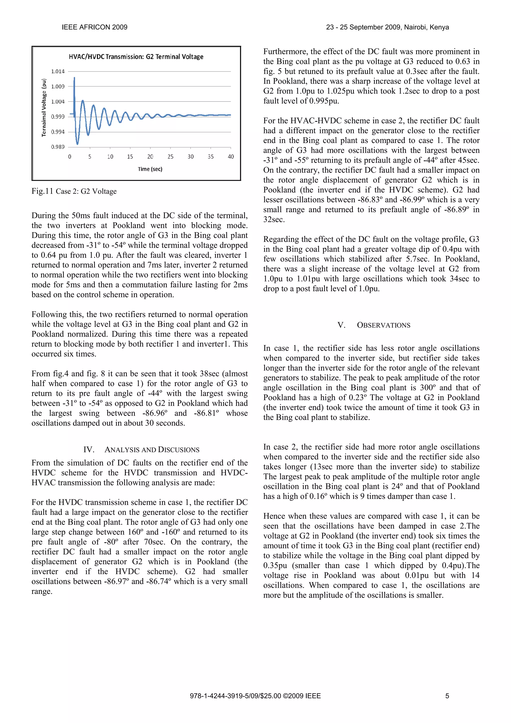 IEEE AFRICON 2009

23 - 25 September 2009, Nairobi, Kenya

Furthermore, the effect of the DC fault was more prominent in
the Bing coal plant as the pu voltage at G3 reduced to 0.63 in
fig. 5 but retuned to its prefault value at 0.3sec after the fault.
In Pookland, there was a sharp increase of the voltage level at
G2 from 1.0pu to 1.025pu which took 1.2sec to drop to a post
fault level of 0.995pu.

Fig.11 Case 2: G2 Voltage
During the 50ms fault induced at the DC side of the terminal,
the two inverters at Pookland went into blocking mode.
During this time, the rotor angle of G3 in the Bing coal plant
decreased from -31º to -54º while the terminal voltage dropped
to 0.64 pu from 1.0 pu. After the fault was cleared, inverter 1
returned to normal operation and 7ms later, inverter 2 returned
to normal operation while the two rectifiers went into blocking
mode for 5ms and then a commutation failure lasting for 2ms
based on the control scheme in operation.
Following this, the two rectifiers returned to normal operation
while the voltage level at G3 in the Bing coal plant and G2 in
Pookland normalized. During this time there was a repeated
return to blocking mode by both rectifier 1 and inverter1. This
occurred six times.
From fig.4 and fig. 8 it can be seen that it took 38sec (almost
half when compared to case 1) for the rotor angle of G3 to
return to its pre fault angle of -44º with the largest swing
between -31º to -54º as opposed to G2 in Pookland which had
the largest swing between -86.96º and -86.81º whose
oscillations damped out in about 30 seconds.
IV.

ANALYSIS AND DISCUSIONS

From the simulation of DC faults on the rectifier end of the
HVDC scheme for the HVDC transmission and HVDCHVAC transmission the following analysis are made:
For the HVDC transmission scheme in case 1, the rectifier DC
fault had a large impact on the generator close to the rectifier
end at the Bing coal plant. The rotor angle of G3 had only one
large step change between 160º and -160º and returned to its
pre fault angle of -80º after 70sec. On the contrary, the
rectifier DC fault had a smaller impact on the rotor angle
displacement of generator G2 which is in Pookland (the
inverter end if the HVDC scheme). G2 had smaller
oscillations between -86.97º and -86.74º which is a very small
range.

For the HVAC-HVDC scheme in case 2, the rectifier DC fault
had a different impact on the generator close to the rectifier
end in the Bing coal plant as compared to case 1. The rotor
angle of G3 had more oscillations with the largest between
-31º and -55º returning to its prefault angle of -44º after 45sec.
On the contrary, the rectifier DC fault had a smaller impact on
the rotor angle displacement of generator G2 which is in
Pookland (the inverter end if the HVDC scheme). G2 had
lesser oscillations between -86.83º and -86.99º which is a very
small range and returned to its prefault angle of -86.89º in
32sec.
Regarding the effect of the DC fault on the voltage profile, G3
in the Bing coal plant had a greater voltage dip of 0.4pu with
few oscillations which stabilized after 5.7sec. In Pookland,
there was a slight increase of the voltage level at G2 from
1.0pu to 1.01pu with large oscillations which took 34sec to
drop to a post fault level of 1.0pu.

V.

OBSERVATIONS

In case 1, the rectifier side has less rotor angle oscillations
when compared to the inverter side, but rectifier side takes
longer than the inverter side for the rotor angle of the relevant
generators to stabilize. The peak to peak amplitude of the rotor
angle oscillation in the Bing coal plant is 300º and that of
Pookland has a high of 0.23º The voltage at G2 in Pookland
(the inverter end) took twice the amount of time it took G3 in
the Bing coal plant to stabilize.
In case 2, the rectifier side had more rotor angle oscillations
when compared to the inverter side and the rectifier side also
takes longer (13sec more than the inverter side) to stabilize
The largest peak to peak amplitude of the multiple rotor angle
oscillation in the Bing coal plant is 24º and that of Pookland
has a high of 0.16º which is 9 times damper than case 1.
Hence when these values are compared with case 1, it can be
seen that the oscillations have been damped in case 2.The
voltage at G2 in Pookland (the inverter end) took six times the
amount of time it took G3 in the Bing coal plant (rectifier end)
to stabilize while the voltage in the Bing coal plant dipped by
0.35pu (smaller than case 1 which dipped by 0.4pu).The
voltage rise in Pookland was about 0.01pu but with 14
oscillations. When compared to case 1, the oscillations are
more but the amplitude of the oscillations is smaller.

978-1-4244-3919-5/09/$25.00 ©2009 IEEE

5

 