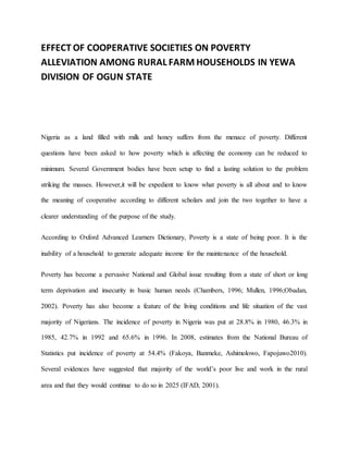 EFFECT OF COOPERATIVE SOCIETIES ON POVERTY
ALLEVIATION AMONG RURAL FARM HOUSEHOLDS IN YEWA
DIVISION OF OGUN STATE
Nigeria as a land filled with milk and honey suffers from the menace of poverty. Different
questions have been asked to how poverty which is affecting the economy can be reduced to
minimum. Several Government bodies have been setup to find a lasting solution to the problem
striking the masses. However,it will be expedient to know what poverty is all about and to know
the meaning of cooperative according to different scholars and join the two together to have a
clearer understanding of the purpose of the study.
According to Oxford Advanced Learners Dictionary, Poverty is a state of being poor. It is the
inability of a household to generate adequate income for the maintenance of the household.
Poverty has become a pervasive National and Global issue resulting from a state of short or long
term deprivation and insecurity in basic human needs (Chambers, 1996; Mullen, 1996;Obadan,
2002). Poverty has also become a feature of the living conditions and life situation of the vast
majority of Nigerians. The incidence of poverty in Nigeria was put at 28.8% in 1980, 46.3% in
1985, 42.7% in 1992 and 65.6% in 1996. In 2008, estimates from the National Bureau of
Statistics put incidence of poverty at 54.4% (Fakoya, Banmeke, Ashimolowo, Fapojuwo2010).
Several evidences have suggested that majority of the world’s poor live and work in the rural
area and that they would continue to do so in 2025 (IFAD, 2001).
 